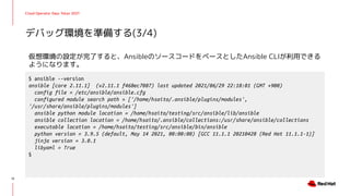 Cloud Operator Days Tokyo 2021
仮想環境の設定が完了すると、AnsibleのソースコードをベースとしたAnsible CLIが利用できる
ようになります。
デバッグ環境を準備する(3/4)
12
$ ansible --version
ansible [core 2.11.1] (v2.11.1 f468ec7087) last updated 2021/06/29 22:18:01 (GMT +900)
config file = /etc/ansible/ansible.cfg
configured module search path = ['/home/hsaito/.ansible/plugins/modules',
'/usr/share/ansible/plugins/modules']
ansible python module location = /home/hsaito/testing/src/ansible/lib/ansible
ansible collection location = /home/hsaito/.ansible/collections:/usr/share/ansible/collections
executable location = /home/hsaito/testing/src/ansible/bin/ansible
python version = 3.9.5 (default, May 14 2021, 00:00:00) [GCC 11.1.1 20210428 (Red Hat 11.1.1-1)]
jinja version = 3.0.1
libyaml = True
$
 