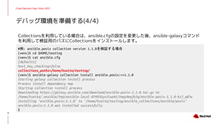 Cloud Operator Days Tokyo 2021
Collectionsを利用している場合は、ansible.cfgの設定を変更した後、ansible-galaxyコマンド
を利用して検証用のパスにCollectionsをインストールします。
デバッグ環境を準備する(4/4)
13
#例: ansible.posix collection version 1.1.0を検証する場合
(venv)$ cd $HOME/testing
(venv)$ cat ansible.cfg
[defaults]
host_key_checking=false
collections_paths=/home/hsaito/testing/
(venv)$ ansible-galaxy collection install ansible.posix:==1.1.0
Starting galaxy collection install process
Process install dependency map
Starting collection install process
Downloading https://galaxy.ansible.com/download/ansible-posix-1.1.0.tar.gz to
/home/hsaito/.ansible/tmp/ansible-local-874935yx3lua4t/tmpy9eqjh2q/ansible-posix-1.1.0-ks7_q87w
Installing 'ansible.posix:1.1.0' to '/home/hsaito/testing/ansible_collections/ansible/posix'
ansible.posix:1.1.0 was installed successfully
$
 