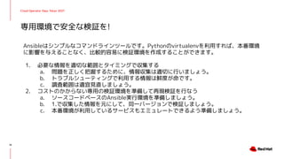 Cloud Operator Days Tokyo 2021
Ansibleはシンプルなコマンドラインツールです。Pythonのvirtualenvを利用すれば、本番環境
に影響を与えることなく、比較的容易に検証環境を作成することができます。
1. 必要な情報を適切な範囲とタイミングで収集する
a. 問題を正しく把握するために、情報収集は適切に行いましょう。
b. トラブルシューティングで利用する情報は鮮度が命です。
c. 調査範囲は適宜見直しましょう。
2. コストのかからない専用の検証環境を準備して再現検証を行なう
a. ソースコードベースのAnsible実行環境を準備しましょう。
b. 1.で収集した情報を元にして、同一バージョンで検証しましょう。
c. 本番環境が利用しているサービスもエミュレートできるよう準備しましょう。
専用環境で安全な検証を!
14
 