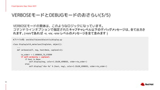 Cloud Operator Days Tokyo 2021
VERBOSEモードの実体は、このようなロジックになっています。
コマンドラインオプションで指定されたキャプチャレベル以下のデバッグメッセージは、全て出力さ
れます。(-vvvであれば -v, -vv, -vvv レベルのメッセージを全て含みます )
VERBOSEモードとDEBUGモードのおさらい(3/5)
19
#ファイル名: ansible/lib/ansible/utils/display.py
class Display(with_metaclass(Singleton, object)):
...
def verbose(self, msg, host=None, caplevel=2):
to_stderr = C.VERBOSE_TO_STDERR
if self.verbosity > caplevel:
if host is None:
self.display(msg, color=C.COLOR_VERBOSE, stderr=to_stderr)
else:
self.display("<%s> %s" % (host, msg), color=C.COLOR_VERBOSE, stderr=to_stderr)
 