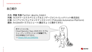 自己紹介
氏名: 齊藤 秀喜(Twitter: @saito_hideki)
所属: カスタマーエクスペリエンス＆エンゲージメント/レッドハット株式会社
仕事: シニアソフトウェアメンテナンスエンジニア(Ansible Automation Platform)
趣味: Ansibleのトラブルシュート(最近ちょっと飽きてきた)
本セッションは、
Cloud Operator Days 2020 のトラブル
シューティングセッションの続編です。
2020年版はコチラから
-> https://bit.ly/2SNZhHz
2
Cloud Operator Days Tokyo 2021
 