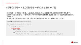 Cloud Operator Days Tokyo 2021
DEBUGモードのロジックは、ANSIBLE_DEBUG=Trueが設定された場合のみ実行されます。
このdebug()以外でも、一部のコードの中で内部の変数値を出力するといった出力処理を実行し
ています。
デフォルトでもデバッグ出力のロジックは呼び出されますが、無視されています。
VERBOSEモードとDEBUGモードのおさらい(4/5)
20
#ファイル名: ansible/lib/ansible/utils/display.py
class Display(with_metaclass(Singleton, object)):
...
def debug(self, msg, host=None):
if C.DEFAULT_DEBUG:
if host is None:
self.display("%6d %0.5f: %s" % (os.getpid(), time.time(), msg), color=C.COLOR_DEBUG)
else:
self.display("%6d %0.5f [%s]: %s" % (os.getpid(), time.time(), host, msg), color=C.COLOR_DEBUG)
 