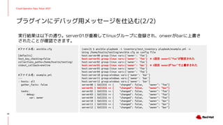 Cloud Operator Days Tokyo 2021
実行結果は以下の通り。server01が重複してlinuxグループに登録され、onwerがbarに上書き
されたことが確認できます。
プラグインにデバッグ用メッセージを仕込む(2/2)
25
#ファイル名: ansible.cfg
[defaults]
host_key_checking=false
collections_paths=/home/hsaito/testing/
stdout_callback=oneline
#ファイル名: example.yml
---
- hosts: all
gather_facts: false
tasks:
- debug:
var: owner
(venv)$ $ ansible-playbook -i inventory/test_inventory playbook/example.yml -v
Using /home/hsaito/testing/ansible.cfg as config file
host:server00 group:linux vars:{'owner': 'foo'}
host:server01 group:linux vars:{'owner': 'foo'} # 1回目 ownerに”foo”が設定された
host:server02 group:linux vars:{'owner': 'foo'}
host:server01 group:linux vars:{'owner': 'bar'} # 2回目 ownerが”bar”で上書きされた
host:server03 group:linux vars:{'owner': 'foo'}
host:server04 group:linux vars:{'owner': 'foo'}
host:server10 group:windows vars:{'owner': 'bar'}
host:server11 group:windows vars:{'owner': 'bar'}
host:server12 group:windows vars:{'owner': 'bar'}
server00 | SUCCESS => { "changed": false, "owner": "foo"}
server01 | SUCCESS => { "changed": false, "owner": "bar"}
server02 | SUCCESS => { "changed": false, "owner": "foo"}
server03 | SUCCESS => { "changed": false, "owner": "foo"}
server04 | SUCCESS => { "changed": false, "owner": "foo"}
server10 | SUCCESS => { "changed": false, "owner": "bar"}
server11 | SUCCESS => { "changed": false, "owner": "bar"}
server12 | SUCCESS => { "changed": false, "owner": "bar"}
 