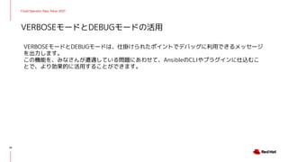 Cloud Operator Days Tokyo 2021
VERBOSEモードとDEBUGモードは、仕掛けられたポイントでデバッグに利用できるメッセージ
を出力します。
この機能を、みなさんが遭遇している問題にあわせて、AnsibleのCLIやプラグインに仕込むこ
とで、より効果的に活用することができます。
VERBOSEモードとDEBUGモードの活用
26
 