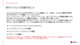 Cloud Operator Days Tokyo 2021
Cloud Operator Days 2020年の同セッションの続編として、今回は、Ansibleが標準で提供す
るさまざまなデバッグ機能にフォーカスします。
CLI、インベントリ、モジュール、プラグインといった、各コンポーネントの問題を調査するた
めに役立つAnsibleのデバッグ機能の仕組みと、その使い所をご紹介します。
本セッションの手法を実施するにあたっては、Pythonのコードリーディング技術が必要となり
ますが、それほど高度なリーディングは必要ありませんので絶望せずにお付き合いください。
❖ アーキテクチャとコンポーネント(ふりかえり)
❖ トラブルシューティングの準備
❖ CLI/インベントリ/プラグインの調査
❖ モジュールの調査
注)Playbookの「記述ミス」や「書き方」の問題で想定通りに動作しないようなケースの調査方法については、
2020年のセッションで紹介していますので、そちらをご覧ください。
本セッションでお話すること
3
 