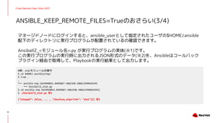 Cloud Operator Days Tokyo 2021
マネージドノードにログインすると、ansible_userとして指定されたユーザの$HOME/.ansible
配下のディレクトリに実行プログラムが配置されているの確認できます。
AnsiballZ_<モジュール名>.py が実行プログラムの実体(※1)です。
この実行プログラムの実行時に出力されるJSON形式のデータ(※2)を、Ansibleはコールバック
プラグイン経由で取得して、Playbookの実行結果として出力します。
ANSIBLE_KEEP_REMOTE_FILES=Trueのおさらい(3/4)
31
#例: statモジュールの実行
$ cd $HOME/.ansible/tmp/
$ tree .
.
└── ansible-tmp-1624940851.0492067-1062358-106611949642545
└── AnsiballZ_stat.py
$ cd ansible-tmp-1624940851.0492067-1062358-106611949642545/
$ ./AnsiballZ_stat.py ※1
{"changed": false, ... , "checksum_algorithm": "sha1"}}} ※2
 