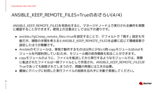 Cloud Operator Days Tokyo 2021
ANSIBLE_KEEP_REMOTE_FILESを有効化すると、マネージドノード上で実行される操作を実際
に確認することができます。使用上の注意点としては以下の通りです。
● ansible.cfgにkeep_remote_ﬁles=trueを設定することで、デフォルトで「残す」設定も可
能だが、掃除の手間を考えるとANSIBLE_KEEP_REMOTE_FILESを必要に応じて環境変数で
設定したほうが無難です。
● Ansibleのモジュールは、単独で動作するものは以外に少ない(例 copyモジュールはstatモ
ジュールを内部利用している)ため、モジュール間の依存関係も知ることができます。
● copyモジュールのように、ファイルを転送してから実行するようなモジュールでは、実際
に転送されたファイルは一時ファイルとして作成され、ANSIBLE_KEEP_REMOTE_FILESが
Trueであっても削除されてしまうので、問題の再現には工夫が必要。
● 最後にデバッグに利用した実行ファイルの削除を忘れずに手動で実施してください。
ANSIBLE_KEEP_REMOTE_FILES=Trueのおさらい(4/4)
32
 