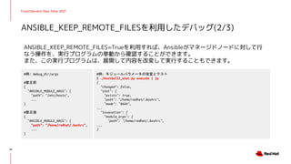 Cloud Operator Days Tokyo 2021
ANSIBLE_KEEP_REMOTE_FILES=Trueを利用すれば、Ansibleがマネージドノードに対して行
なう操作を、実行プログラムの挙動から確認することができます。
また、この実行プログラムは、展開して内容を改変して実行することもできます。
ANSIBLE_KEEP_REMOTE_FILESを利用したデバッグ(2/3)
34
#例: debug_dir/args
#修正前
{
"ANSIBLE_MODULE_ARGS": {
"path": "/etc/hosts",
...
}
#修正後
{
"ANSIBLE_MODULE_ARGS": {
"path": "/home/redhat/.bashrc",
...
}
#例: モジュールパラメータの改変とテスト
$ ./AnsiballZ_stat.py execute | jq
{
"changed": false,
"stat": {
"exists": true,
"path": "/home/redhat/.bashrc",
"mode": "0644",
...
"invocation": {
"module_args": {
"path": "/home/redhat/.bashrc",
...
}
 
