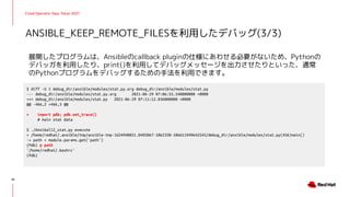 Cloud Operator Days Tokyo 2021
展開したプログラムは、Ansibleのcallback pluginの仕様にあわせる必要がないため、Pythonの
デバッガを利用したり、print()を利用してデバッグメッセージを出力させたりといった、通常
のPythonプログラムをデバッグするための手法を利用できます。
ANSIBLE_KEEP_REMOTE_FILESを利用したデバッグ(3/3)
35
$ diff -U 1 debug_dir/ansible/modules/stat.py.org debug_dir/ansible/modules/stat.py
--- debug_dir/ansible/modules/stat.py.org 2021-06-29 07:06:55.548000000 +0000
+++ debug_dir/ansible/modules/stat.py 2021-06-29 07:11:12.036000000 +0000
@@ -466,2 +466,3 @@
+ import pdb; pdb.set_trace()
# main stat data
$ ./AnsiballZ_stat.py execute
> /home/redhat/.ansible/tmp/ansible-tmp-1624940851.0492067-1062358-106611949642545/debug_dir/ansible/modules/stat.py(456)main()
-> path = module.params.get('path')
(Pdb) p path
'/home/redhat/.bashrc'
(Pdb)
 