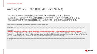 Cloud Operator Days Tokyo 2021
マネージドノードのProxy設定がWARNINGメッセージとして出力されます。
このように、モジュールの戻り値の辞書に “warnings” パラメータを挿入することで、
Playbookタスク実行時の出力情報にデバッグメッセージを仕込むことができます。
warningsパラメータを利用したデバッグ(3/3)
38
(venv)$ ansible-playbook -i inventory/inventory playbook/exampl.yml
PLAY [all] *********************************************************************************************************************
TASK [uri] *********************************************************************************************************************
[WARNING]: System proxy settings: ['HTTPS_PROXY=http://proxy.example.com:8080', 'HTTP_PROXY=http://proxy.example.com:8080']
fatal: [server00]: FAILED! => {"ansible_facts": {"discovered_interpreter_python": "/usr/libexec/platform-python"}, "changed": false,
"content": "", "elapsed": 0, "msg": "Status code was -1 and not [200]: Request failed: <urlopen error [Errno -2] Name or service not
known>", "redirected": false, "status": -1, "url": "http://tower38.example.com/api/v2/ping/"}
PLAY RECAP *********************************************************************************************************************
server00
 