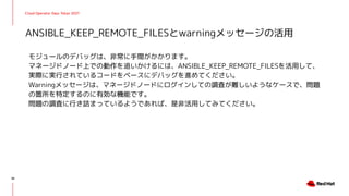 Cloud Operator Days Tokyo 2021
モジュールのデバッグは、非常に手間がかかります。
マネージドノード上での動作を追いかけるには、ANSIBLE_KEEP_REMOTE_FILESを活用して、
実際に実行されているコードをベースにデバッグを進めてください。
Warningメッセージは、マネージドノードにログインしての調査が難しいようなケースで、問題
の箇所を特定するのに有効な機能です。
問題の調査に行き詰まっているようであれば、是非活用してみてください。
ANSIBLE_KEEP_REMOTE_FILESとwarningメッセージの活用
39
 