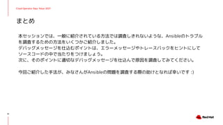 Cloud Operator Days Tokyo 2021
本セッションでは、一般に紹介されている方法では調査しきれないような、Ansibleのトラブル
を調査するための方法をいくつかご紹介しました。
デバッグメッセージを仕込むポイントは、エラーメッセージやトレースバックをヒントにして
ソースコードの中で当たりをつけましょう。
次に、そのポイントに適切なデバッグメッセージを仕込んで原因を調査してみてください。
今回ご紹介した手法が、みなさんがAnsibleの問題を調査する際の助けとなれば幸いです :)
まとめ
41
 