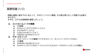 Cloud Operator Days Tokyo 2021
問題の調査に着手するにあたって、まずは「システム環境」を可能な限り正しく把握する必要が
あります。
まずは、以下の必須情報を確認しましょう。
❏ コントロールノードの情報
❏ OS情報
❏ Pythonインタプリタのバージョン
❏ Ansibleのバージョン
❏ Collectionsのバージョン
❏ HWあるいはVMのスペック
❏ マネージドノード
❏ マネージドノードの種類(ベアメタルサーバ、ネットワークデバイスなど)
❏ OS情報
❏ HWあるいはVMのスペック
❏ Pythonインタプリタのバージョン(ベアメタルサーバやVMインスタンスの場合)
基礎知識 (1/2)
8
 
