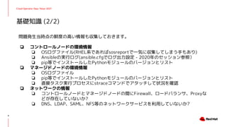 Cloud Operator Days Tokyo 2021
問題発生当時点の鮮度の高い情報も収集しておきます。
❏ コントロールノードの環境情報
❏ OSログファイル(RHEL系であればsosreportで一気に収集してしまう手もあり)
❏ Ansibleの実行ログ(ansible.cfgでログ出力設定 - 2020年のセッション参照）
❏ pip等でインストールしたPythonモジュールのバージョンとリスト
❏ マネージドノードの環境情報
❏ OSログファイル
❏ pip等でインストールしたPythonモジュールのバージョンとリスト
❏ 直接タスク実行プロセスにstraceコマンドでアタッチして状況を確認
❏ ネットワークの情報
❏ コントロールノードとマネージドノードの間にFirewall、ロードバランサ、Proxyな
どが存在していないか?
❏ DNS、LDAP、SAML、NFS等のネットワークサービスを利用していないか?
基礎知識 (2/2)
9
 
