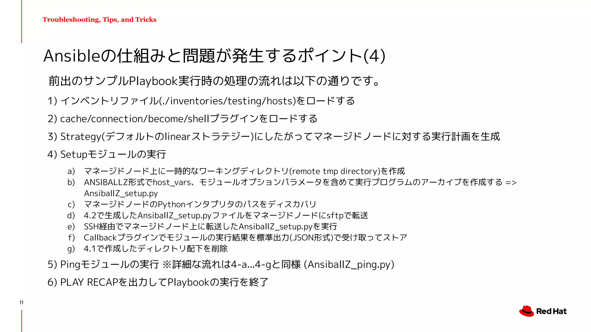 Troubleshooting, Tips, and Tricks
前出のサンプルPlaybook実行時の処理の流れは以下の通りです。
1) インベントリファイル(./inventories/testing/hosts)をロードする
2) cache/connection/become/shellプラグインをロードする
3) Strategy(デフォルトのlinearストラテジー)にしたがってマネージドノードに対する実行計画を生成
4) Setupモジュールの実行
a) マネージドノード上に一時的なワーキングディレクトリ(remote tmp directory)を作成
b) ANSIBALLZ形式でhost_vars、モジュールオプションパラメータを含めて実行プログラムのアーカイブを作成する =>
AnsiballZ_setup.py
c) マネージドノードのPythonインタプリタのパスをディスカバリ
d) 4.2で生成したAnsiballZ_setup.pyファイルをマネージドノードにsftpで転送
e) SSH経由でマネージドノード上に転送したAnsiballZ_setup.pyを実行
f) Callbackプラグインでモジュールの実行結果を標準出力(JSON形式)で受け取ってストア
g) 4.1で作成したディレクトリ配下を削除
5) Pingモジュールの実行 ※詳細な流れは4-a...4-gと同様 (AnsiballZ_ping.py)
6) PLAY RECAPを出力してPlaybookの実行を終了
Ansibleの仕組みと問題が発生するポイント(4)
11
 