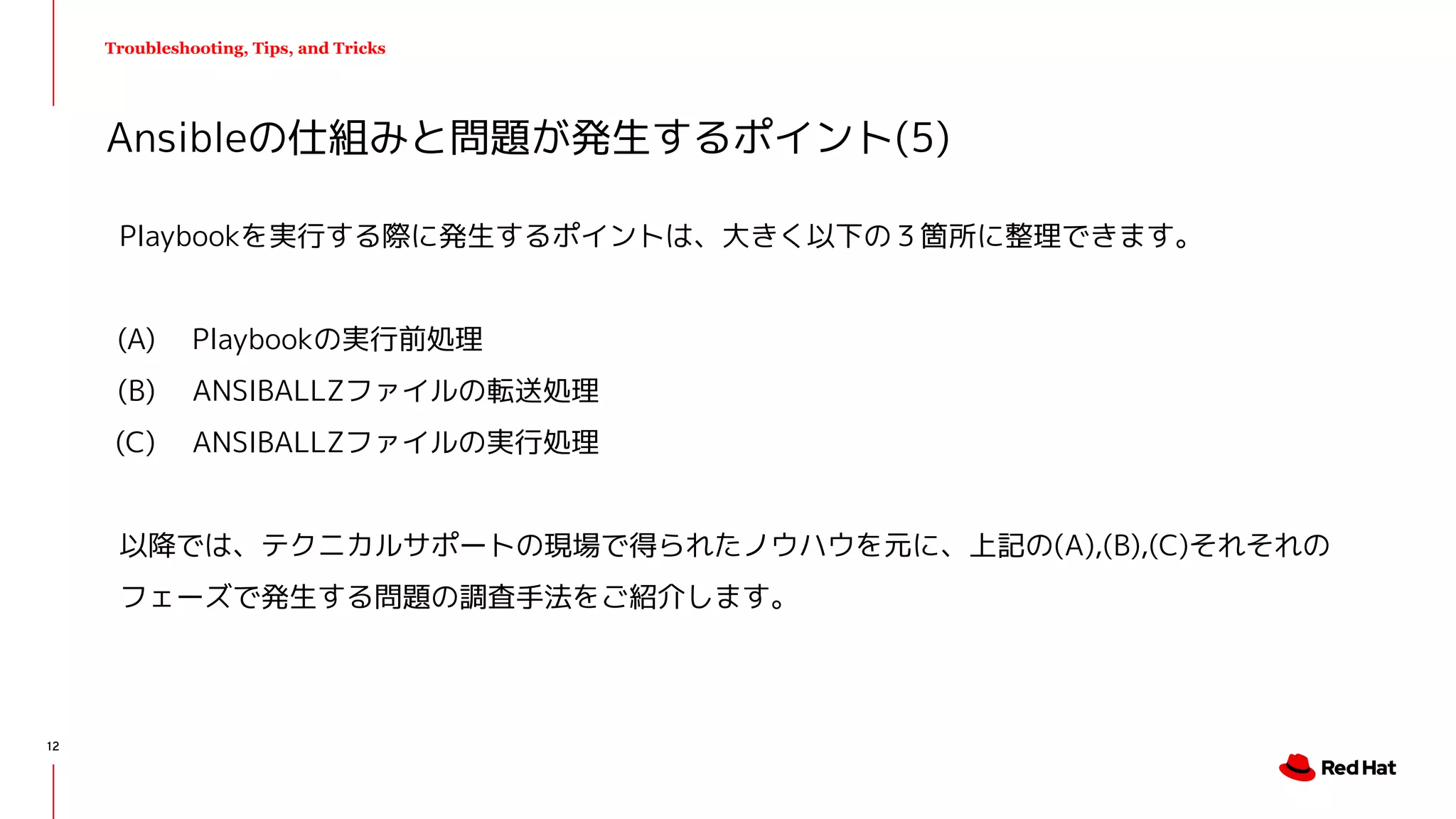Troubleshooting, Tips, and Tricks
Playbookを実行する際に発生するポイントは、大きく以下の３箇所に整理できます。
(A) Playbookの実行前処理　
(B) ANSIBALLZファイルの転送処理
(C) ANSIBALLZファイルの実行処理
以降では、テクニカルサポートの現場で得られたノウハウを元に、上記の(A),(B),(C)それそれの
フェーズで発生する問題の調査手法をご紹介します。
Ansibleの仕組みと問題が発生するポイント(5)
12
 