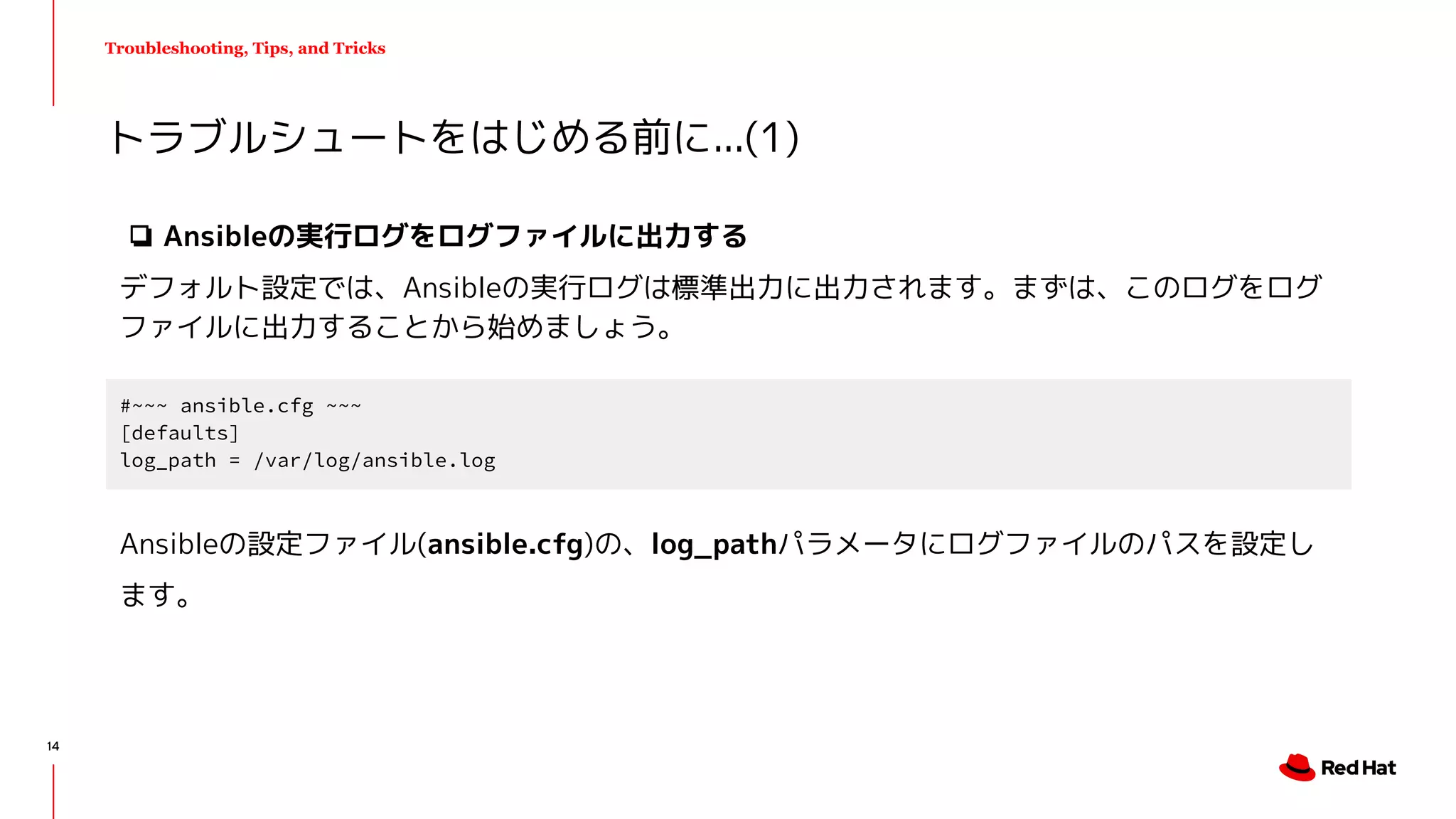 Troubleshooting, Tips, and Tricks
❏ Ansibleの実行ログをログファイルに出力する
デフォルト設定では、Ansibleの実行ログは標準出力に出力されます。まずは、このログをログ
ファイルに出力することから始めましょう。
トラブルシュートをはじめる前に...(1)
#~~~ ansible.cfg ~~~
[defaults]
log_path = /var/log/ansible.log
Ansibleの設定ファイル(ansible.cfg)の、log_pathパラメータにログファイルのパスを設定し
ます。
14
 
