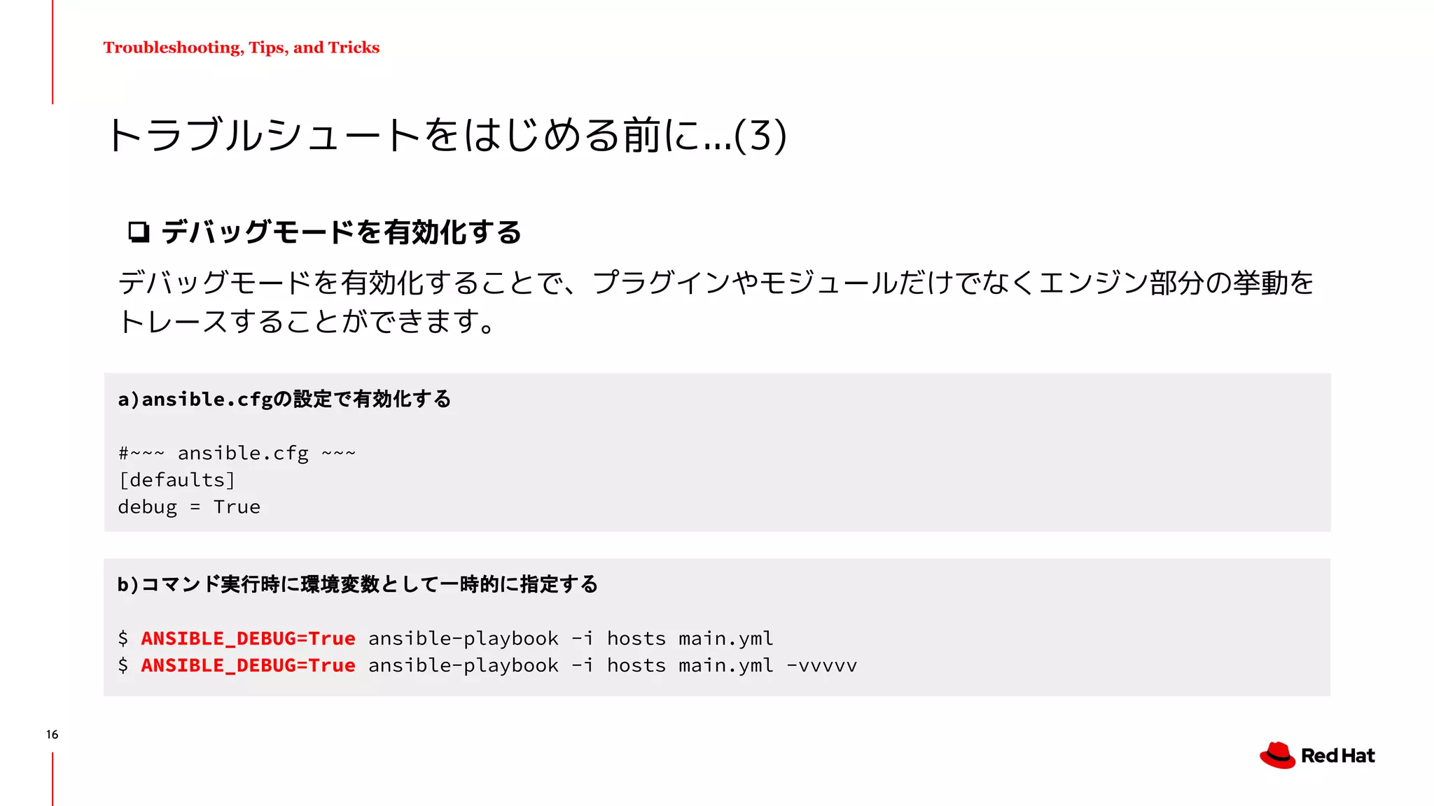 Troubleshooting, Tips, and Tricks
❏ デバッグモードを有効化する
デバッグモードを有効化することで、プラグインやモジュールだけでなくエンジン部分の挙動を
トレースすることができます。
トラブルシュートをはじめる前に...(3)
a)ansible.cfgの設定で有効化する
#~~~ ansible.cfg ~~~
[defaults]
debug = True
b)コマンド実行時に環境変数として一時的に指定する
$ ANSIBLE_DEBUG=True ansible-playbook -i hosts main.yml
$ ANSIBLE_DEBUG=True ansible-playbook -i hosts main.yml -vvvvv
16
 