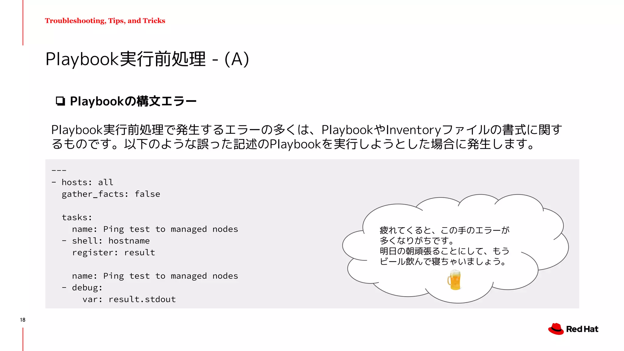 Troubleshooting, Tips, and Tricks
❏ Playbookの構文エラー
Playbook実行前処理で発生するエラーの多くは、PlaybookやInventoryファイルの書式に関す
るものです。以下のような誤った記述のPlaybookを実行しようとした場合に発生します。
Playbook実行前処理 - (A)
---
- hosts: all
gather_facts: false
tasks:
name: Ping test to managed nodes
- shell: hostname
register: result
name: Ping test to managed nodes
- debug:
var: result.stdout
疲れてくると、この手のエラーが
多くなりがちです。
明日の朝頑張ることにして、もう
ビール飲んで寝ちゃいましょう。
18
 