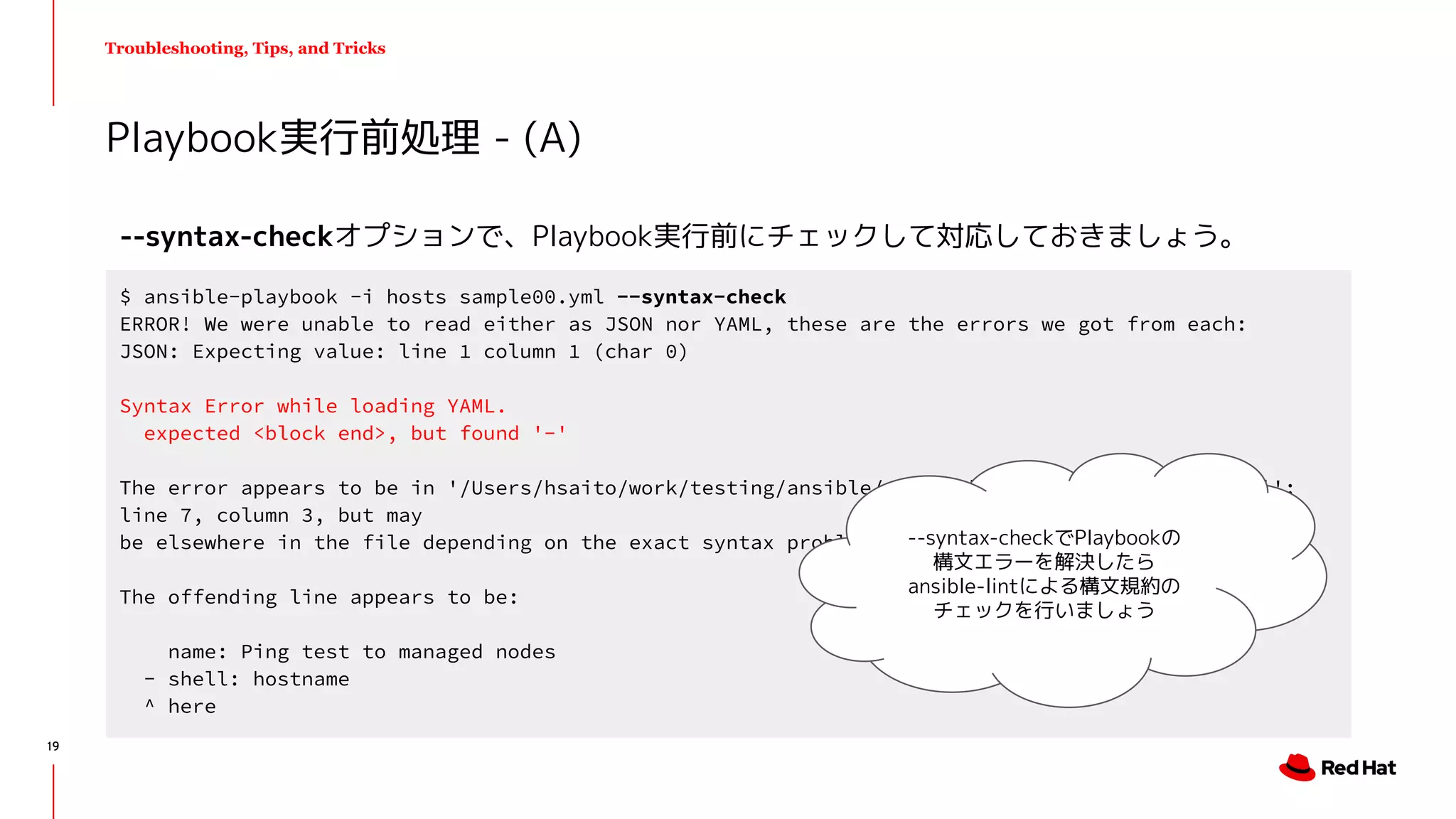 Troubleshooting, Tips, and Tricks
--syntax-checkオプションで、Playbook実行前にチェックして対応しておきましょう。
Playbook実行前処理 - (A)
$ ansible-playbook -i hosts sample00.yml --syntax-check
ERROR! We were unable to read either as JSON nor YAML, these are the errors we got from each:
JSON: Expecting value: line 1 column 1 (char 0)
Syntax Error while loading YAML.
expected <block end>, but found '-'
The error appears to be in '/Users/hsaito/work/testing/ansible/playbook/error/sample00/main.yml':
line 7, column 3, but may
be elsewhere in the file depending on the exact syntax problem.
The offending line appears to be:
name: Ping test to managed nodes
- shell: hostname
^ here
--syntax-checkでPlaybookの
構文エラーを解決したら
ansible-lintによる構文規約の
チェックを行いましょう
19
 