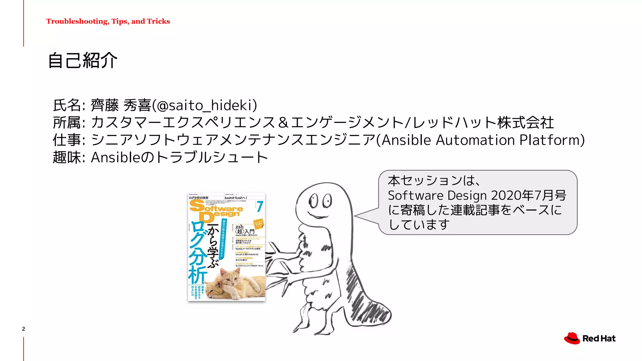 自己紹介
Troubleshooting, Tips, and Tricks
氏名: 齊藤 秀喜(@saito_hideki)
所属: カスタマーエクスペリエンス＆エンゲージメント/レッドハット株式会社
仕事: シニアソフトウェアメンテナンスエンジニア(Ansible Automation Platform)
趣味: Ansibleのトラブルシュート
本セッションは、
Software Design 2020年7月号
に寄稿した連載記事をベースに
しています
2
 