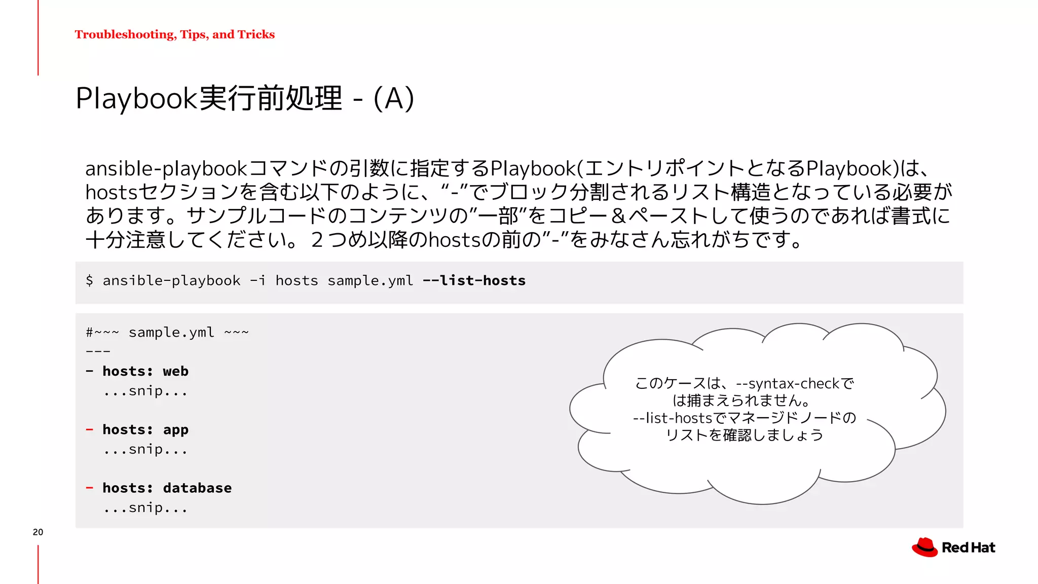 Troubleshooting, Tips, and Tricks
ansible-playbookコマンドの引数に指定するPlaybook(エントリポイントとなるPlaybook)は、
hostsセクションを含む以下のように、“-”でブロック分割されるリスト構造となっている必要が
あります。サンプルコードのコンテンツの”一部”をコピー＆ペーストして使うのであれば書式に
十分注意してください。２つめ以降のhostsの前の”-”をみなさん忘れがちです。
Playbook実行前処理 - (A)
$ ansible-playbook -i hosts sample.yml --list-hosts
#~~~ sample.yml ~~~
---
- hosts: web
...snip...
- hosts: app
...snip...
- hosts: database
...snip...
このケースは、--syntax-checkで
は捕まえられません。
--list-hostsでマネージドノードの
リストを確認しましょう
20
 