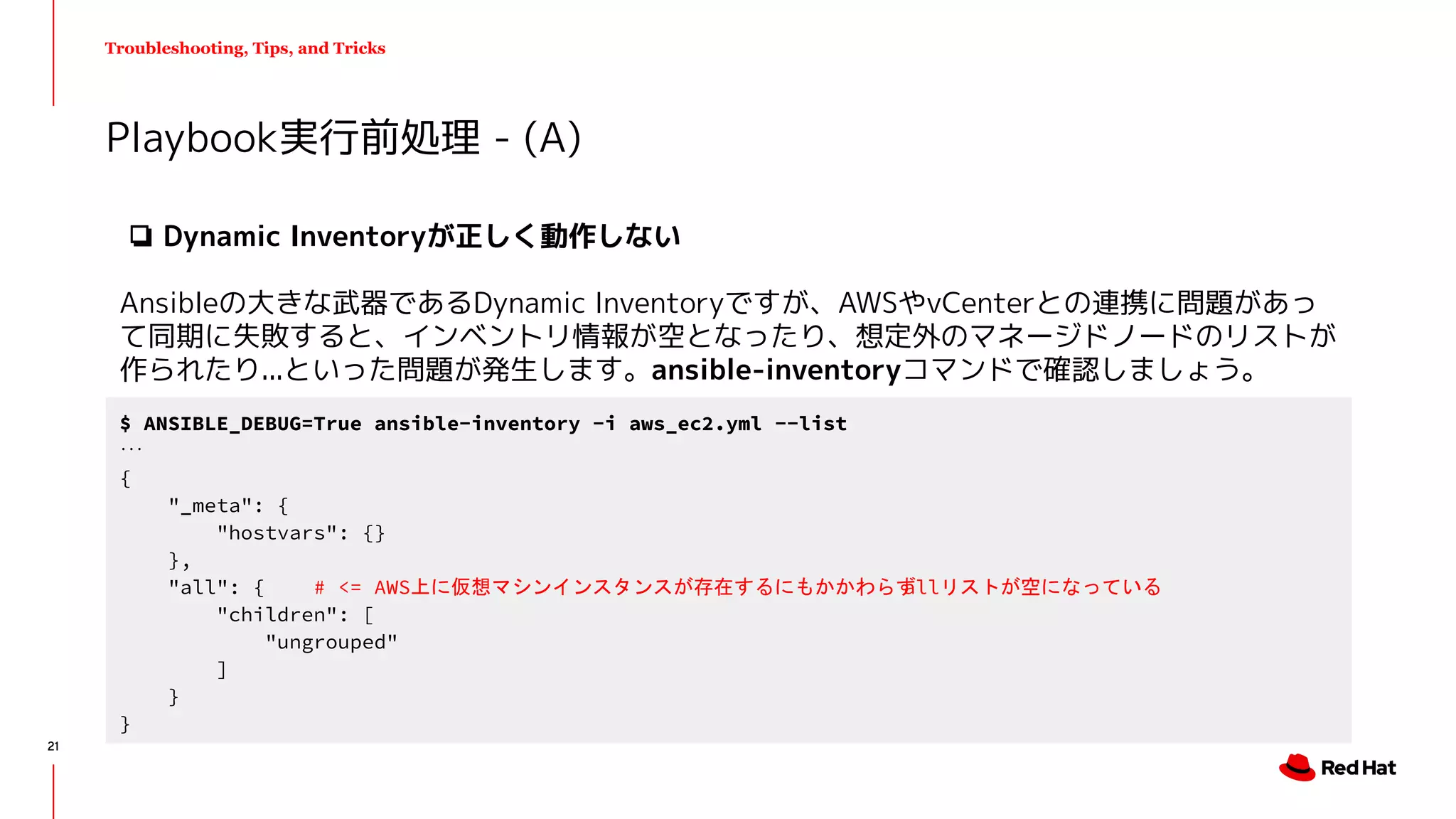 Troubleshooting, Tips, and Tricks
❏ Dynamic Inventoryが正しく動作しない
Ansibleの大きな武器であるDynamic Inventoryですが、AWSやvCenterとの連携に問題があっ
て同期に失敗すると、インベントリ情報が空となったり、想定外のマネージドノードのリストが
作られたり...といった問題が発生します。ansible-inventoryコマンドで確認しましょう。
Playbook実行前処理 - (A)
$ ANSIBLE_DEBUG=True ansible-inventory -i aws_ec2.yml --list
...
{
"_meta": {
"hostvars": {}
},
"all": { # <= AWS上に仮想マシンインスタンスが存在するにもかかわらずallリストが空になっている
"children": [
"ungrouped"
]
}
}
21
 