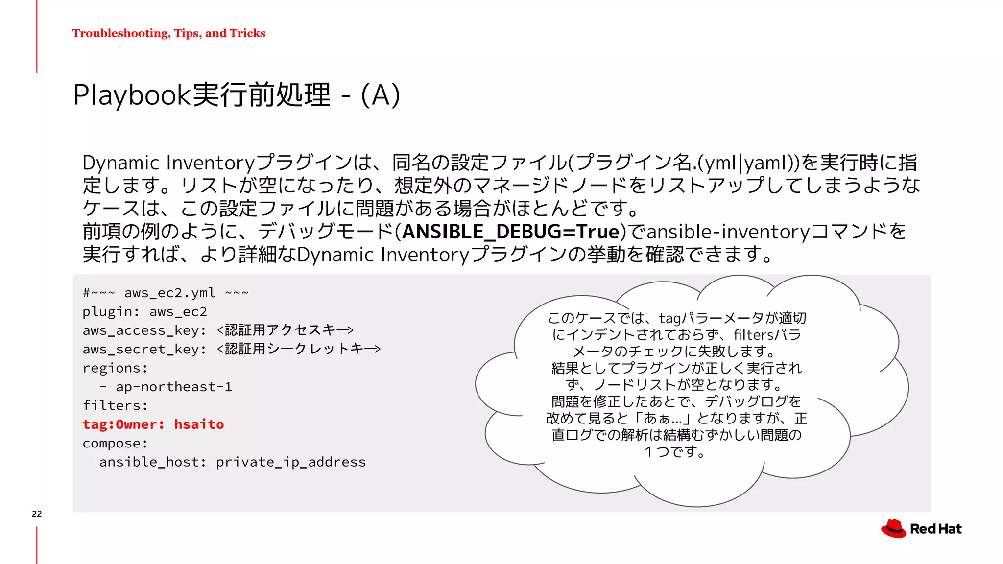 Troubleshooting, Tips, and Tricks
Dynamic Inventoryプラグインは、同名の設定ファイル(プラグイン名.(yml|yaml))を実行時に指
定します。リストが空になったり、想定外のマネージドノードをリストアップしてしまうような
ケースは、この設定ファイルに問題がある場合がほとんどです。
前項の例のように、デバッグモード(ANSIBLE_DEBUG=True)でansible-inventoryコマンドを
実行すれば、より詳細なDynamic Inventoryプラグインの挙動を確認できます。
Playbook実行前処理 - (A)
#~~~ aws_ec2.yml ~~~
plugin: aws_ec2
aws_access_key: <認証用アクセスキー>
aws_secret_key: <認証用シークレットキー>
regions:
- ap-northeast-1
filters:
tag:Owner: hsaito
compose:
ansible_host: private_ip_address
このケースでは、tagパラーメータが適切
にインデントされておらず、ﬁltersパラ
メータのチェックに失敗します。
結果としてプラグインが正しく実行され
ず、ノードリストが空となります。
問題を修正したあとで、デバッグログを
改めて見ると「あぁ...」となりますが、正
直ログでの解析は結構むずかしい問題の
１つです。
22
 