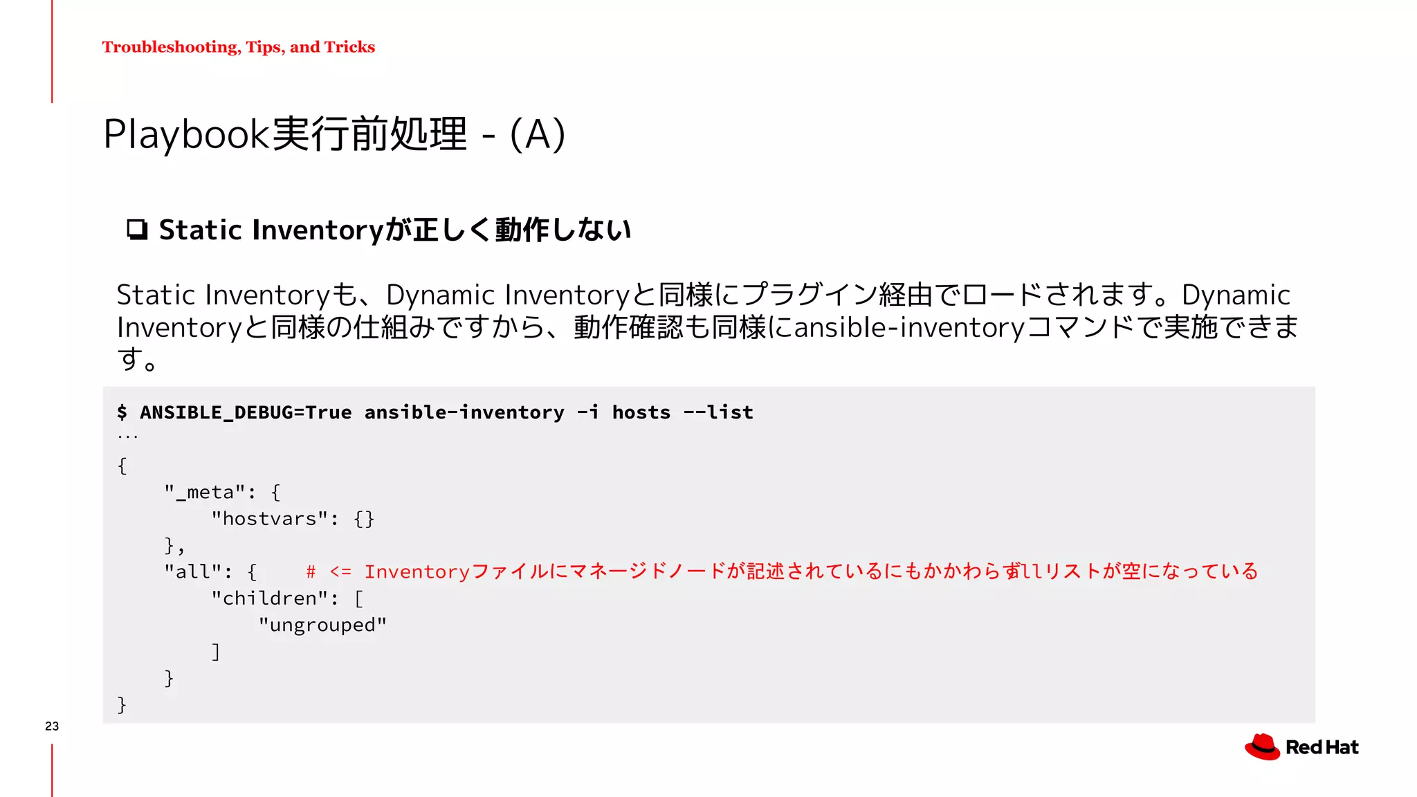 Troubleshooting, Tips, and Tricks
❏ Static Inventoryが正しく動作しない
Static Inventoryも、Dynamic Inventoryと同様にプラグイン経由でロードされます。Dynamic
Inventoryと同様の仕組みですから、動作確認も同様にansible-inventoryコマンドで実施できま
す。
Playbook実行前処理 - (A)
$ ANSIBLE_DEBUG=True ansible-inventory -i hosts --list
...
{
"_meta": {
"hostvars": {}
},
"all": { # <= Inventoryファイルにマネージドノードが記述されているにもかかわらずallリストが空になっている
"children": [
"ungrouped"
]
}
}
23
 