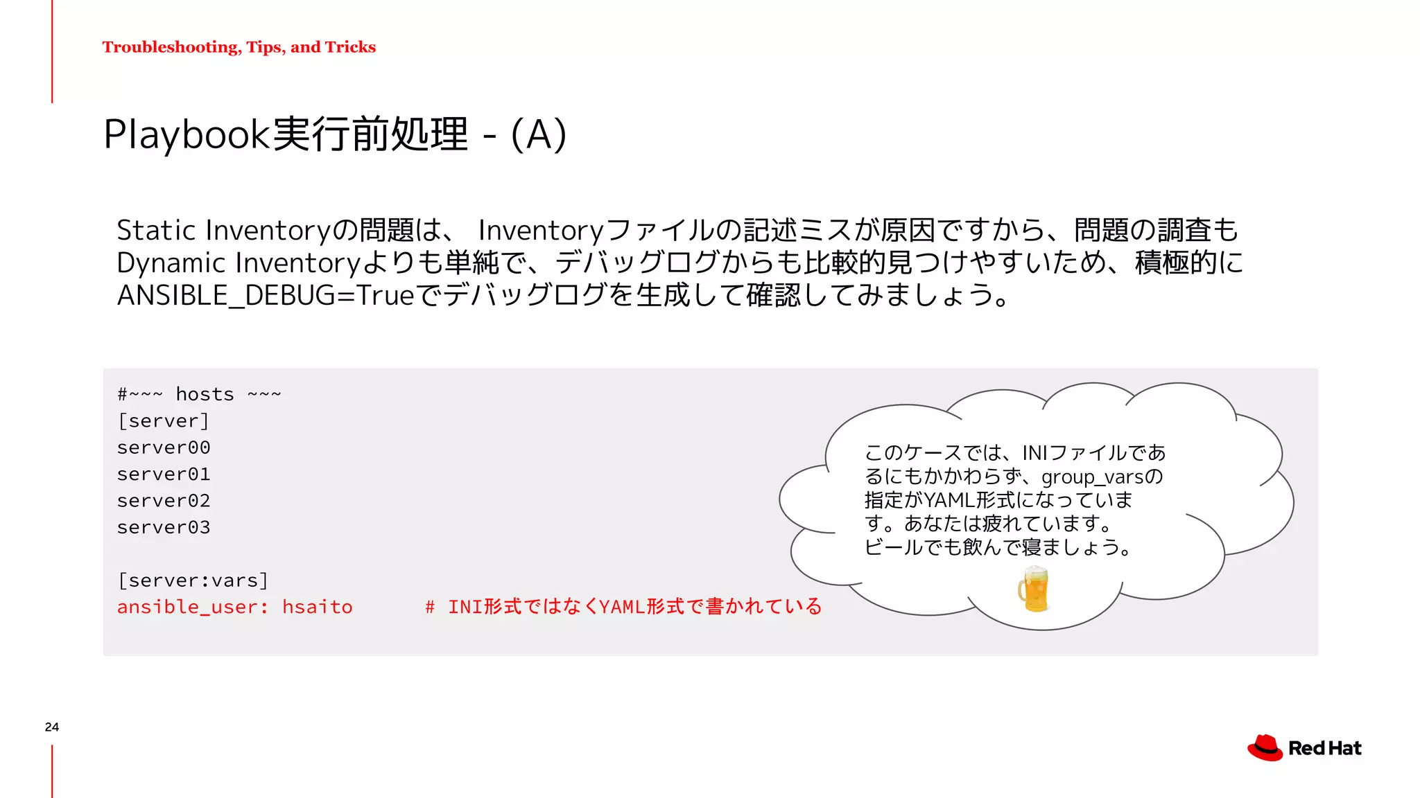 Troubleshooting, Tips, and Tricks
Static Inventoryの問題は、 Inventoryファイルの記述ミスが原因ですから、問題の調査も
Dynamic Inventoryよりも単純で、デバッグログからも比較的見つけやすいため、積極的に
ANSIBLE_DEBUG=Trueでデバッグログを生成して確認してみましょう。
Playbook実行前処理 - (A)
#~~~ hosts ~~~
[server]
server00
server01
server02
server03
[server:vars]
ansible_user: hsaito # INI形式ではなくYAML形式で書かれている
このケースでは、INIファイルであ
るにもかかわらず、group_varsの
指定がYAML形式になっていま
す。あなたは疲れています。
ビールでも飲んで寝ましょう。
24
 
