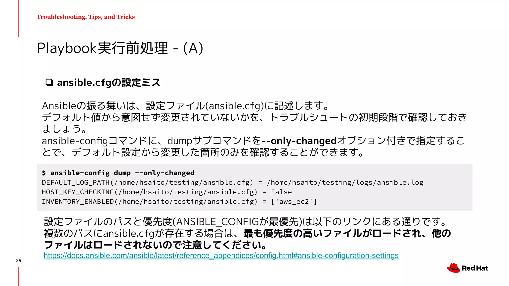 Troubleshooting, Tips, and Tricks
Playbook実行前処理 - (A)
$ ansible-config dump --only-changed
DEFAULT_LOG_PATH(/home/hsaito/testing/ansible.cfg) = /home/hsaito/testing/logs/ansible.log
HOST_KEY_CHECKING(/home/hsaito/testing/ansible.cfg) = False
INVENTORY_ENABLED(/home/hsaito/testing/ansible.cfg) = ['aws_ec2']
❏ ansible.cfgの設定ミス
Ansibleの振る舞いは、設定ファイル(ansible.cfg)に記述します。
デフォルト値から意図せず変更されていないかを、トラブルシュートの初期段階で確認しておき
ましょう。
ansible-conﬁgコマンドに、dumpサブコマンドを--only-changedオプション付きで指定するこ
とで、デフォルト設定から変更した箇所のみを確認することができます。
設定ファイルのパスと優先度(ANSIBLE_CONFIGが最優先)は以下のリンクにある通りです。
複数のパスにansible.cfgが存在する場合は、最も優先度の高いファイルがロードされ、他の
ファイルはロードされないので注意してください。
https://docs.ansible.com/ansible/latest/reference_appendices/config.html#ansible-configuration-settings
25
 