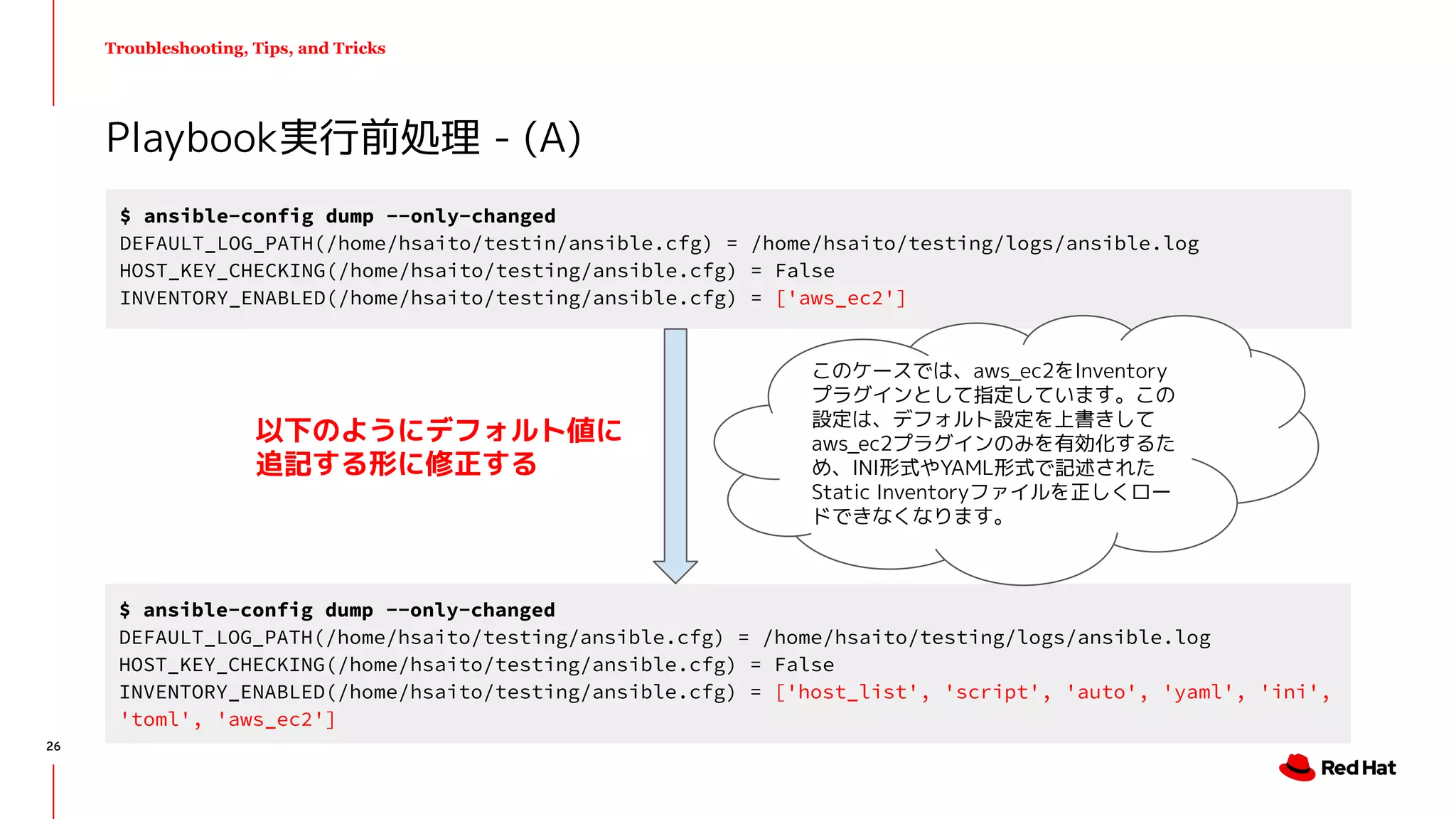 Troubleshooting, Tips, and Tricks
Playbook実行前処理 - (A)
$ ansible-config dump --only-changed
DEFAULT_LOG_PATH(/home/hsaito/testin/ansible.cfg) = /home/hsaito/testing/logs/ansible.log
HOST_KEY_CHECKING(/home/hsaito/testing/ansible.cfg) = False
INVENTORY_ENABLED(/home/hsaito/testing/ansible.cfg) = ['aws_ec2']
$ ansible-config dump --only-changed
DEFAULT_LOG_PATH(/home/hsaito/testing/ansible.cfg) = /home/hsaito/testing/logs/ansible.log
HOST_KEY_CHECKING(/home/hsaito/testing/ansible.cfg) = False
INVENTORY_ENABLED(/home/hsaito/testing/ansible.cfg) = ['host_list', 'script', 'auto', 'yaml', 'ini',
'toml', 'aws_ec2']
以下のようにデフォルト値に
追記する形に修正する
このケースでは、aws_ec2をInventory
プラグインとして指定しています。この
設定は、デフォルト設定を上書きして
aws_ec2プラグインのみを有効化するた
め、INI形式やYAML形式で記述された
Static Inventoryファイルを正しくロー
ドできなくなります。
26
 