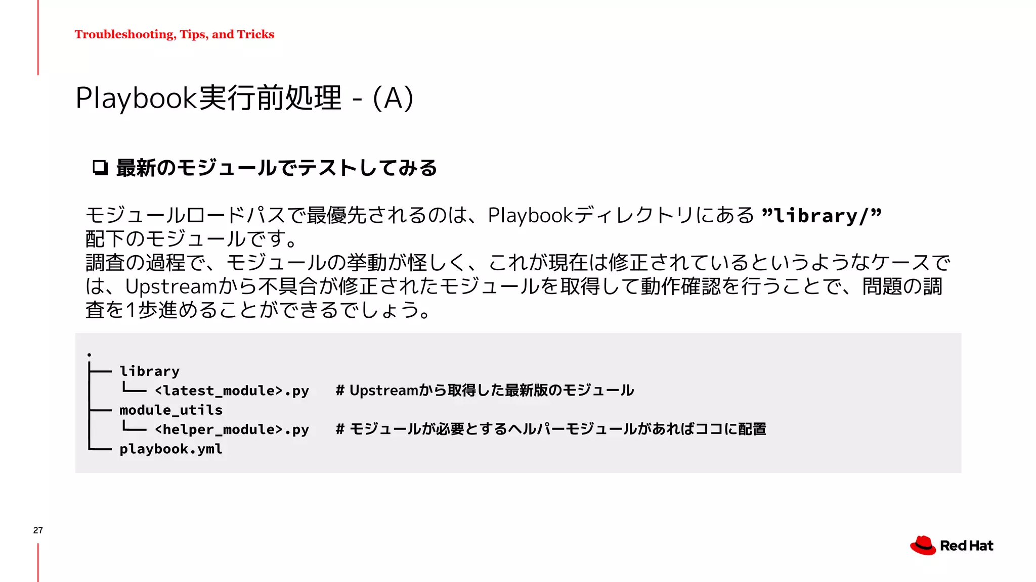 Troubleshooting, Tips, and Tricks
Playbook実行前処理 - (A)
.
├── library
│ └── <latest_module>.py # Upstreamから取得した最新版のモジュール
├── module_utils
│ └── <helper_module>.py # モジュールが必要とするヘルパーモジュールがあればココに配置
└── playbook.yml
❏ 最新のモジュールでテストしてみる
モジュールロードパスで最優先されるのは、Playbookディレクトリにある ”library/”
配下のモジュールです。
調査の過程で、モジュールの挙動が怪しく、これが現在は修正されているというようなケースで
は、Upstreamから不具合が修正されたモジュールを取得して動作確認を行うことで、問題の調
査を1歩進めることができるでしょう。
27
 