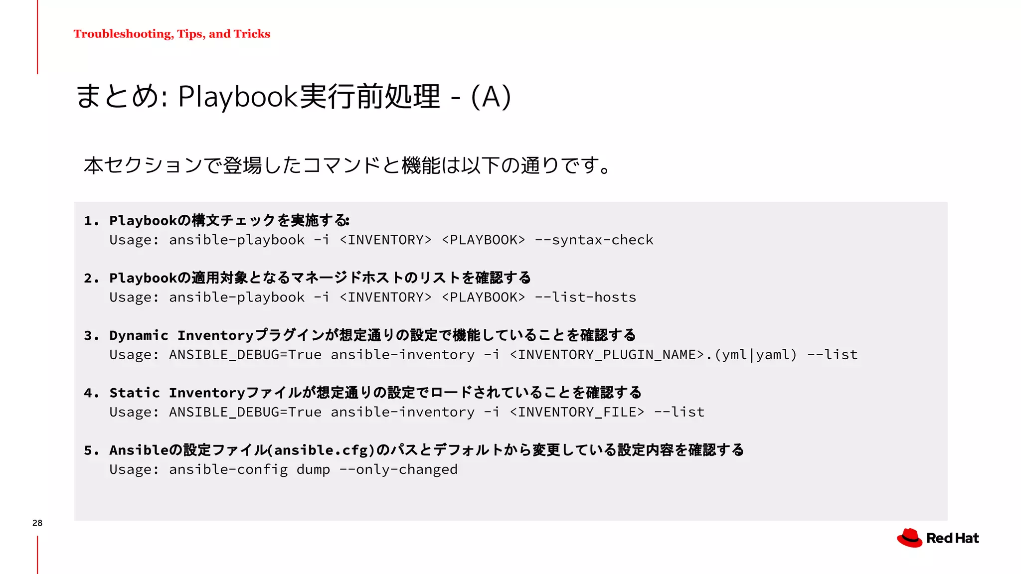 Troubleshooting, Tips, and Tricks
まとめ: Playbook実行前処理 - (A)
1. Playbookの構文チェックを実施する:
Usage: ansible-playbook -i <INVENTORY> <PLAYBOOK> --syntax-check
2. Playbookの適用対象となるマネージドホストのリストを確認する:
Usage: ansible-playbook -i <INVENTORY> <PLAYBOOK> --list-hosts
3. Dynamic Inventoryプラグインが想定通りの設定で機能していることを確認する:
Usage: ANSIBLE_DEBUG=True ansible-inventory -i <INVENTORY_PLUGIN_NAME>.(yml|yaml) --list
4. Static Inventoryファイルが想定通りの設定でロードされていることを確認する:
Usage: ANSIBLE_DEBUG=True ansible-inventory -i <INVENTORY_FILE> --list
5. Ansibleの設定ファイル(ansible.cfg)のパスとデフォルトから変更している設定内容を確認する:
Usage: ansible-config dump --only-changed
本セクションで登場したコマンドと機能は以下の通りです。
28
 