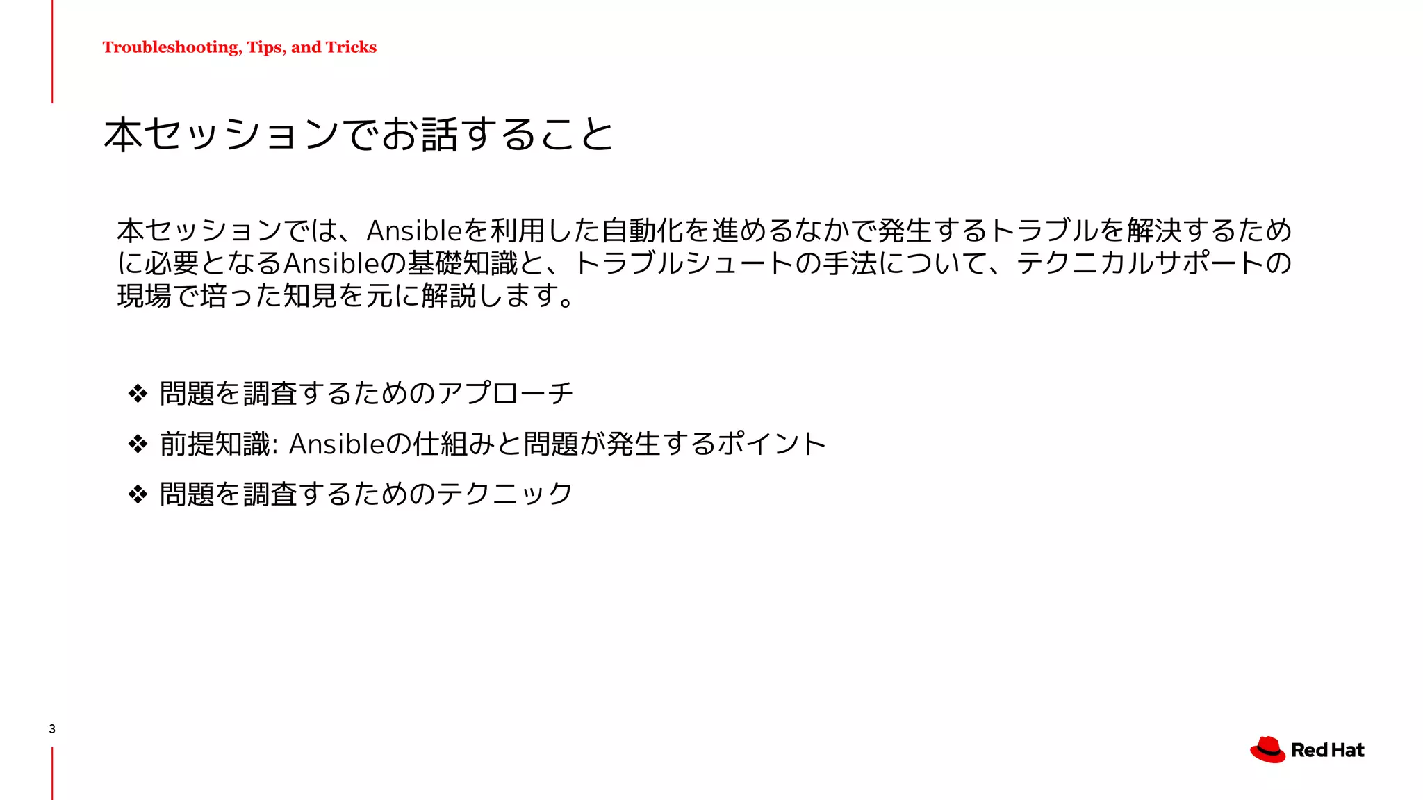Troubleshooting, Tips, and Tricks
本セッションでは、Ansibleを利用した自動化を進めるなかで発生するトラブルを解決するため
に必要となるAnsibleの基礎知識と、トラブルシュートの手法について、テクニカルサポートの
現場で培った知見を元に解説します。
❖ 問題を調査するためのアプローチ
❖ 前提知識: Ansibleの仕組みと問題が発生するポイント
❖ 問題を調査するためのテクニック
本セッションでお話すること
3
 