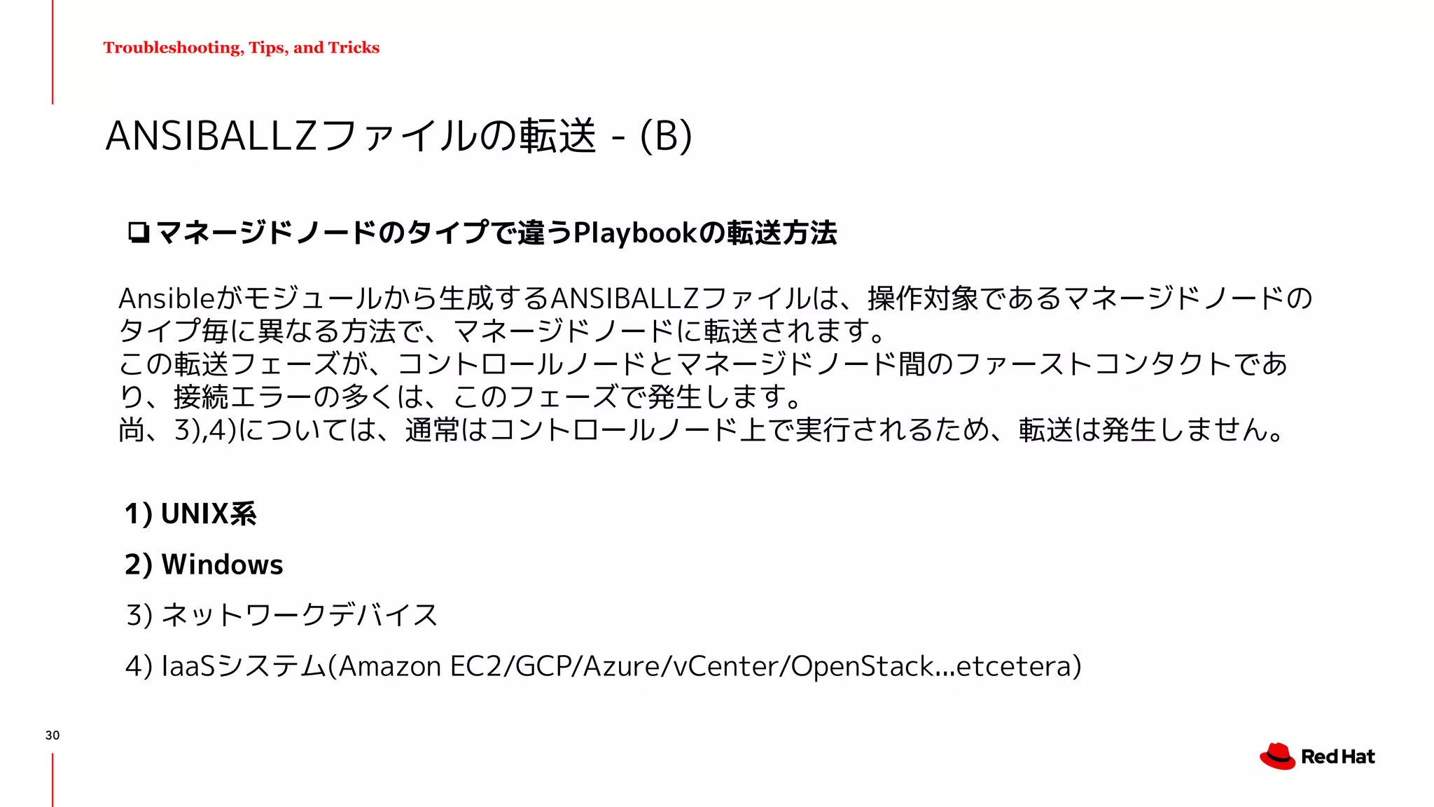 Troubleshooting, Tips, and Tricks
❏マネージドノードのタイプで違うPlaybookの転送方法
Ansibleがモジュールから生成するANSIBALLZファイルは、操作対象であるマネージドノードの
タイプ毎に異なる方法で、マネージドノードに転送されます。
この転送フェーズが、コントロールノードとマネージドノード間のファーストコンタクトであ
り、接続エラーの多くは、このフェーズで発生します。
尚、3),4)については、通常はコントロールノード上で実行されるため、転送は発生しません。
1) UNIX系
2) Windows
3) ネットワークデバイス
4) IaaSシステム(Amazon EC2/GCP/Azure/vCenter/OpenStack...etcetera)
ANSIBALLZファイルの転送 - (B)
30
 