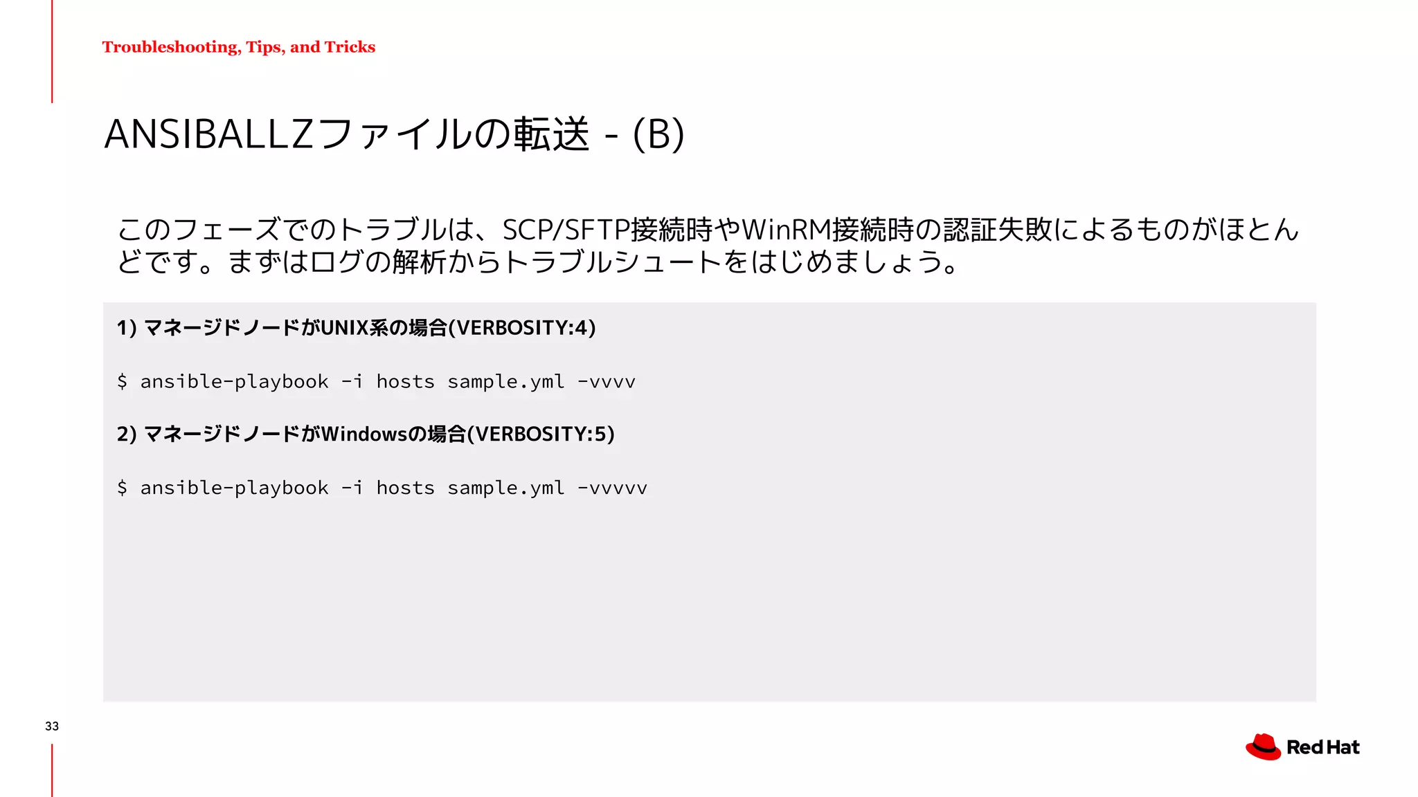 Troubleshooting, Tips, and Tricks
このフェーズでのトラブルは、SCP/SFTP接続時やWinRM接続時の認証失敗によるものがほとん
どです。まずはログの解析からトラブルシュートをはじめましょう。
ANSIBALLZファイルの転送 - (B)
1) マネージドノードがUNIX系の場合(VERBOSITY:4)
$ ansible-playbook -i hosts sample.yml -vvvv
2) マネージドノードがWindowsの場合(VERBOSITY:5)
$ ansible-playbook -i hosts sample.yml -vvvvv
33
 