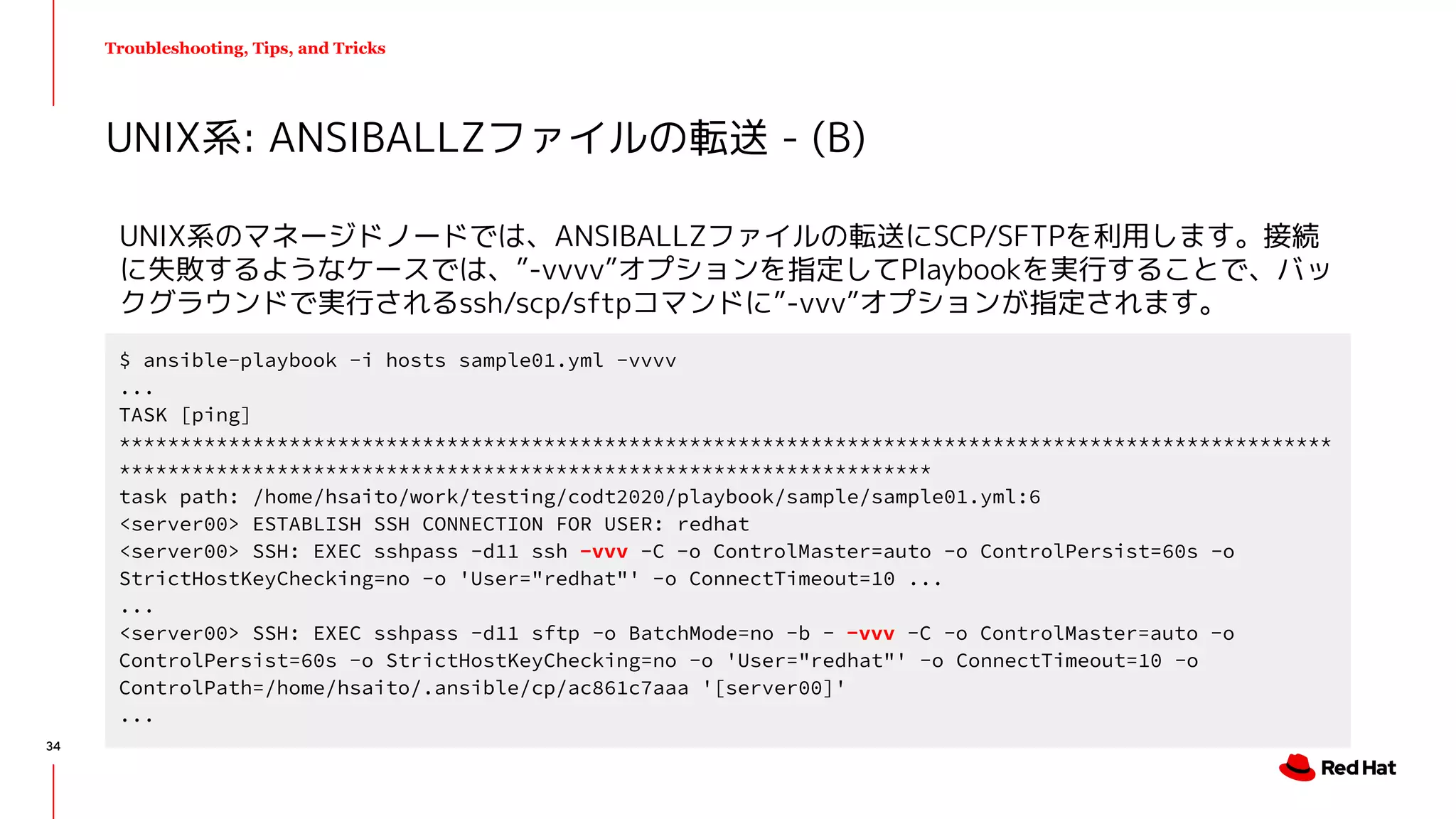 Troubleshooting, Tips, and Tricks
UNIX系のマネージドノードでは、ANSIBALLZファイルの転送にSCP/SFTPを利用します。接続
に失敗するようなケースでは、”-vvvv”オプションを指定してPlaybookを実行することで、バッ
クグラウンドで実行されるssh/scp/sftpコマンドに”-vvv”オプションが指定されます。
UNIX系: ANSIBALLZファイルの転送 - (B)
$ ansible-playbook -i hosts sample01.yml -vvvv
...
TASK [ping]
****************************************************************************************************
*******************************************************************
task path: /home/hsaito/work/testing/codt2020/playbook/sample/sample01.yml:6
<server00> ESTABLISH SSH CONNECTION FOR USER: redhat
<server00> SSH: EXEC sshpass -d11 ssh -vvv -C -o ControlMaster=auto -o ControlPersist=60s -o
StrictHostKeyChecking=no -o 'User="redhat"' -o ConnectTimeout=10 ...
...
<server00> SSH: EXEC sshpass -d11 sftp -o BatchMode=no -b - -vvv -C -o ControlMaster=auto -o
ControlPersist=60s -o StrictHostKeyChecking=no -o 'User="redhat"' -o ConnectTimeout=10 -o
ControlPath=/home/hsaito/.ansible/cp/ac861c7aaa '[server00]'
...
34
 