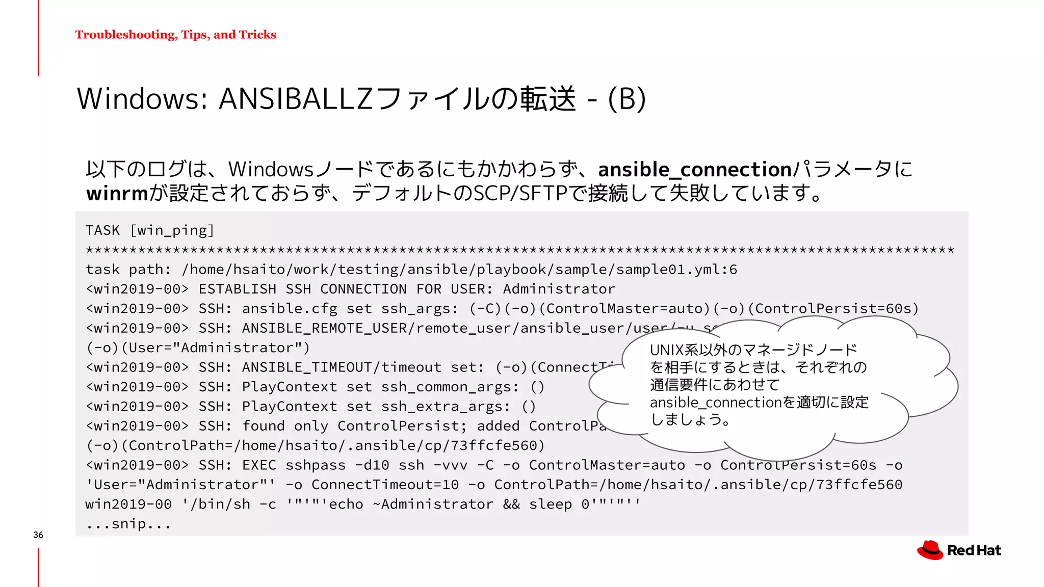 Troubleshooting, Tips, and Tricks
以下のログは、Windowsノードであるにもかかわらず、ansible_connectionパラメータに
winrmが設定されておらず、デフォルトのSCP/SFTPで接続して失敗しています。
Windows: ANSIBALLZファイルの転送 - (B)
TASK [win_ping]
****************************************************************************************************
task path: /home/hsaito/work/testing/ansible/playbook/sample/sample01.yml:6
<win2019-00> ESTABLISH SSH CONNECTION FOR USER: Administrator
<win2019-00> SSH: ansible.cfg set ssh_args: (-C)(-o)(ControlMaster=auto)(-o)(ControlPersist=60s)
<win2019-00> SSH: ANSIBLE_REMOTE_USER/remote_user/ansible_user/user/-u set:
(-o)(User="Administrator")
<win2019-00> SSH: ANSIBLE_TIMEOUT/timeout set: (-o)(ConnectTimeout=10)
<win2019-00> SSH: PlayContext set ssh_common_args: ()
<win2019-00> SSH: PlayContext set ssh_extra_args: ()
<win2019-00> SSH: found only ControlPersist; added ControlPath:
(-o)(ControlPath=/home/hsaito/.ansible/cp/73ffcfe560)
<win2019-00> SSH: EXEC sshpass -d10 ssh -vvv -C -o ControlMaster=auto -o ControlPersist=60s -o
'User="Administrator"' -o ConnectTimeout=10 -o ControlPath=/home/hsaito/.ansible/cp/73ffcfe560
win2019-00 '/bin/sh -c '"'"'echo ~Administrator && sleep 0'"'"''
...snip...
UNIX系以外のマネージドノード
を相手にするときは、それぞれの
通信要件にあわせて
ansible_connectionを適切に設定
しましょう。
36
 