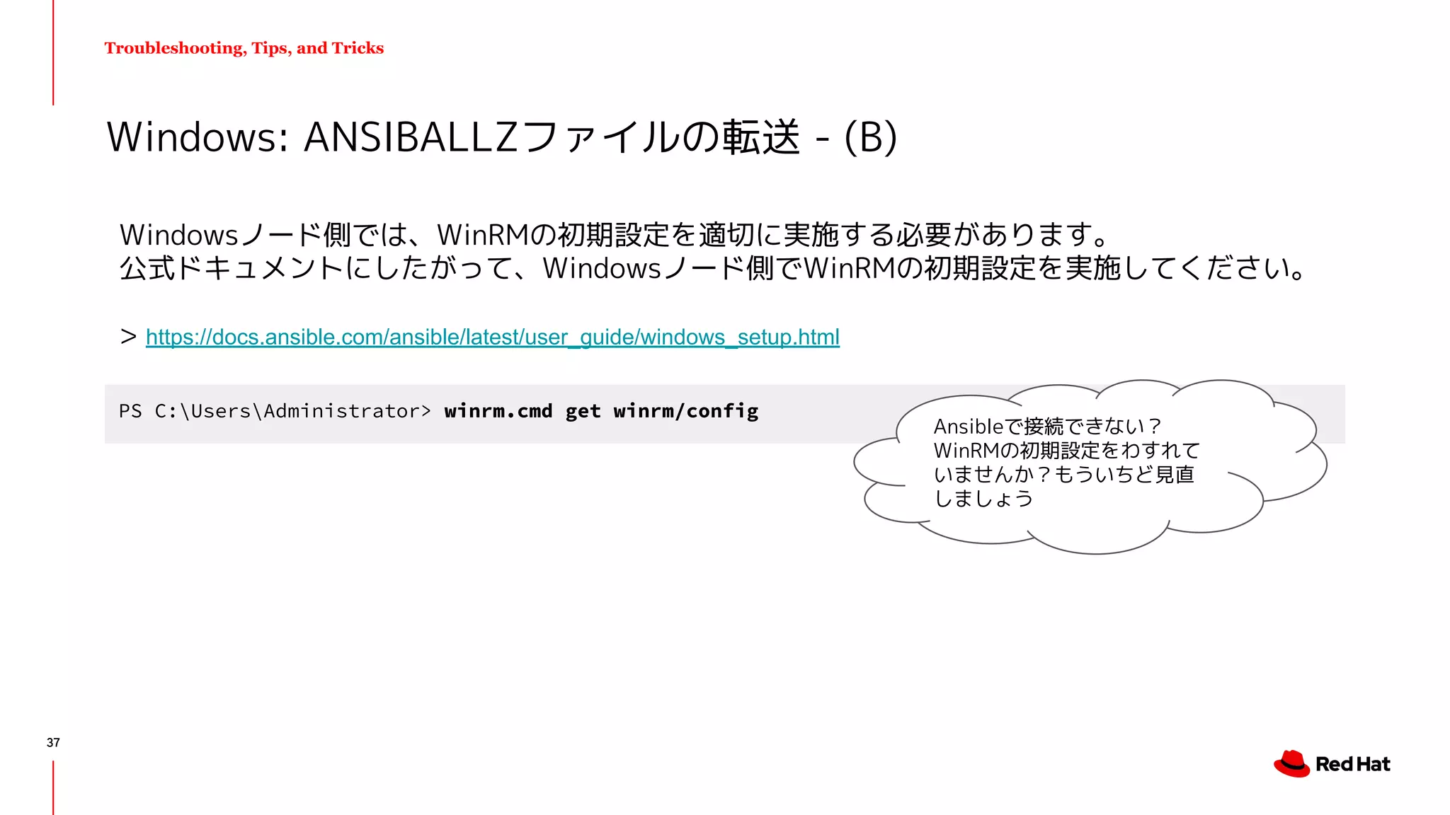 Troubleshooting, Tips, and Tricks
Windowsノード側では、WinRMの初期設定を適切に実施する必要があります。
公式ドキュメントにしたがって、Windowsノード側でWinRMの初期設定を実施してください。
> https://docs.ansible.com/ansible/latest/user_guide/windows_setup.html
Windows: ANSIBALLZファイルの転送 - (B)
PS C:UsersAdministrator> winrm.cmd get winrm/config
Ansibleで接続できない？
WinRMの初期設定をわすれて
いませんか？もういちど見直
しましょう
37
 