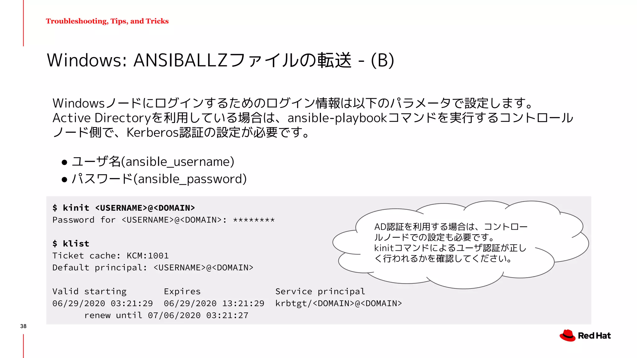 Troubleshooting, Tips, and Tricks
Windowsノードにログインするためのログイン情報は以下のパラメータで設定します。
Active Directoryを利用している場合は、ansible-playbookコマンドを実行するコントロール
ノード側で、Kerberos認証の設定が必要です。
● ユーザ名(ansible_username)
● パスワード(ansible_password)
Windows: ANSIBALLZファイルの転送 - (B)
$ kinit <USERNAME>@<DOMAIN>
Password for <USERNAME>@<DOMAIN>: ********
$ klist
Ticket cache: KCM:1001
Default principal: <USERNAME>@<DOMAIN>
Valid starting Expires Service principal
06/29/2020 03:21:29 06/29/2020 13:21:29 krbtgt/<DOMAIN>@<DOMAIN>
renew until 07/06/2020 03:21:27
AD認証を利用する場合は、コントロー
ルノードでの設定も必要です。
kinitコマンドによるユーザ認証が正し
く行われるかを確認してください。
38
 