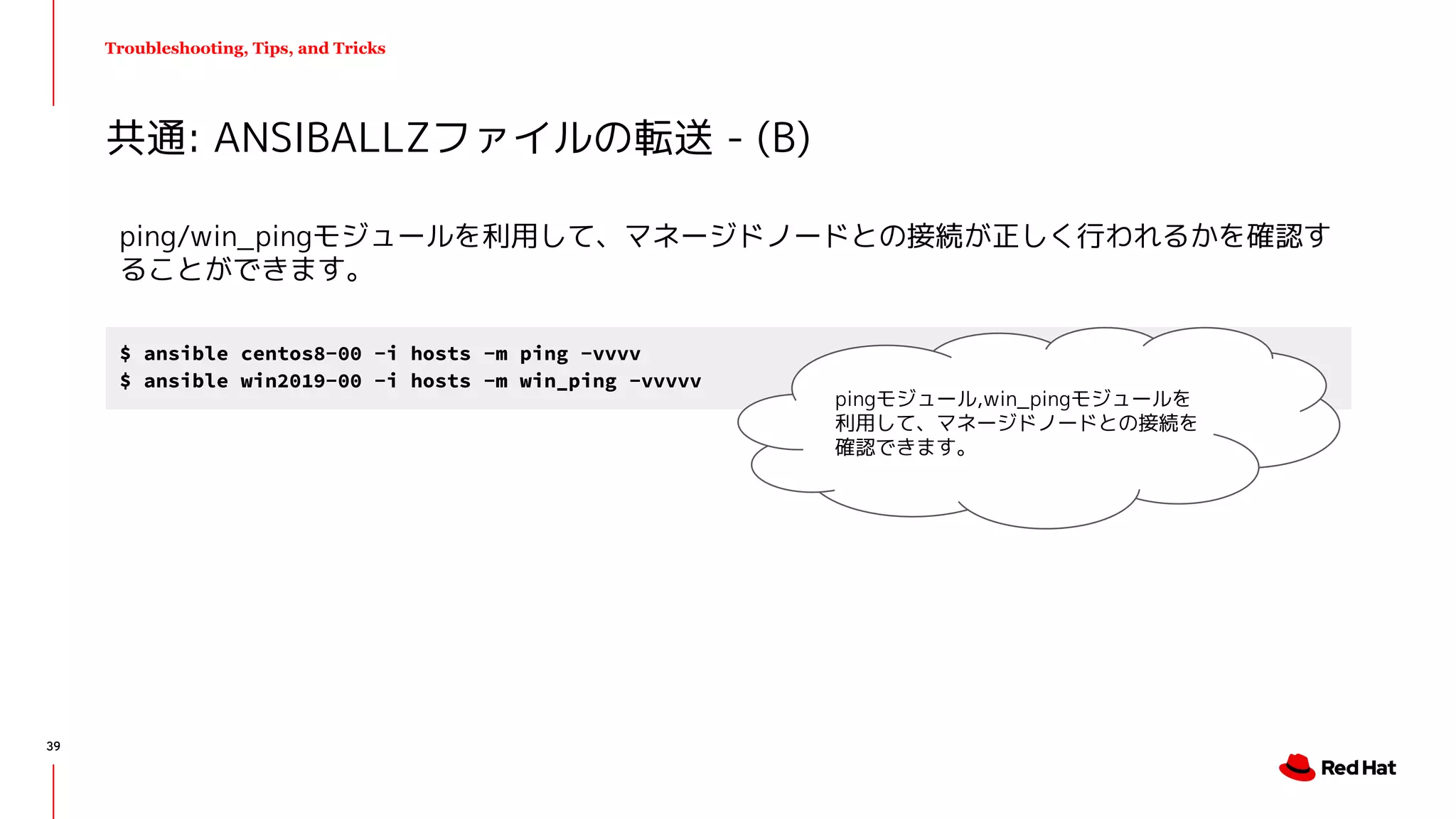 Troubleshooting, Tips, and Tricks
ping/win_pingモジュールを利用して、マネージドノードとの接続が正しく行われるかを確認す
ることができます。
共通: ANSIBALLZファイルの転送 - (B)
$ ansible centos8-00 -i hosts -m ping -vvvv
$ ansible win2019-00 -i hosts -m win_ping -vvvvv
pingモジュール,win_pingモジュールを
利用して、マネージドノードとの接続を
確認できます。
39
 