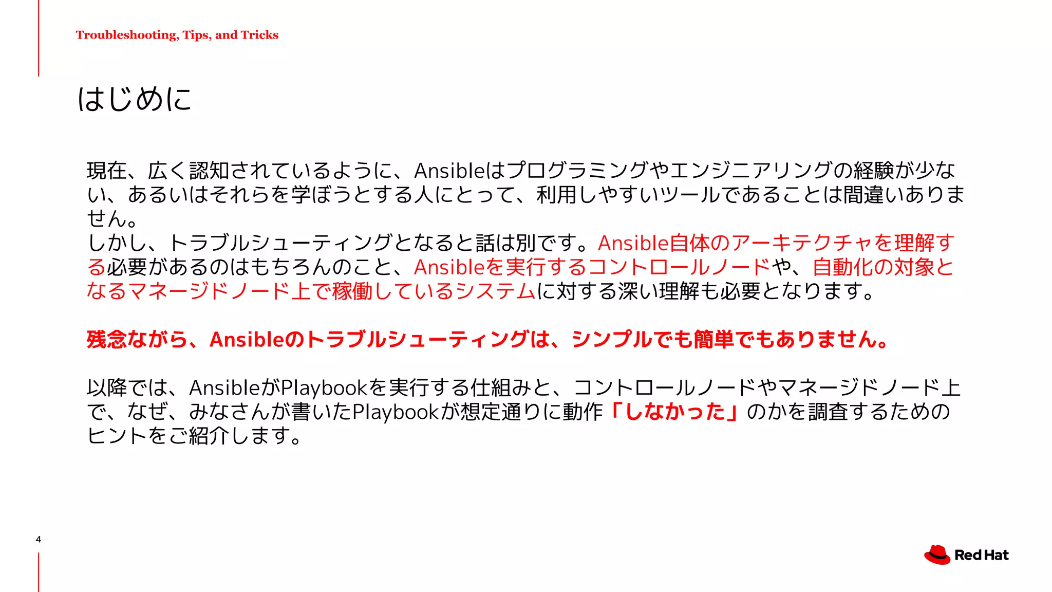 Troubleshooting, Tips, and Tricks
現在、広く認知されているように、Ansibleはプログラミングやエンジニアリングの経験が少な
い、あるいはそれらを学ぼうとする人にとって、利用しやすいツールであることは間違いありま
せん。
しかし、トラブルシューティングとなると話は別です。Ansible自体のアーキテクチャを理解す
る必要があるのはもちろんのこと、Ansibleを実行するコントロールノードや、自動化の対象と
なるマネージドノード上で稼働しているシステムに対する深い理解も必要となります。
残念ながら、Ansibleのトラブルシューティングは、シンプルでも簡単でもありません。
以降では、AnsibleがPlaybookを実行する仕組みと、コントロールノードやマネージドノード上
で、なぜ、みなさんが書いたPlaybookが想定通りに動作「しなかった」のかを調査するための
ヒントをご紹介します。
はじめに
4
 