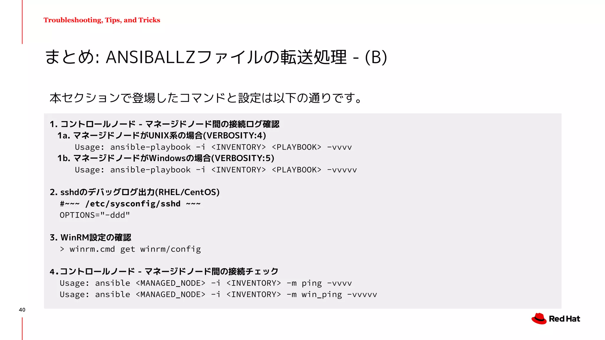 Troubleshooting, Tips, and Tricks
まとめ: ANSIBALLZファイルの転送処理 - (B)
1. コントロールノード - マネージドノード間の接続ログ確認
1a. マネージドノードがUNIX系の場合(VERBOSITY:4)
Usage: ansible-playbook -i <INVENTORY> <PLAYBOOK> -vvvv
1b. マネージドノードがWindowsの場合(VERBOSITY:5)
Usage: ansible-playbook -i <INVENTORY> <PLAYBOOK> -vvvvv
2. sshdのデバッグログ出力(RHEL/CentOS)
#~~~ /etc/sysconfig/sshd ~~~
OPTIONS="-ddd"
3. WinRM設定の確認
> winrm.cmd get winrm/config
4.コントロールノード - マネージドノード間の接続チェック
Usage: ansible <MANAGED_NODE> -i <INVENTORY> -m ping -vvvv
Usage: ansible <MANAGED_NODE> -i <INVENTORY> -m win_ping -vvvvv
本セクションで登場したコマンドと設定は以下の通りです。
40
 