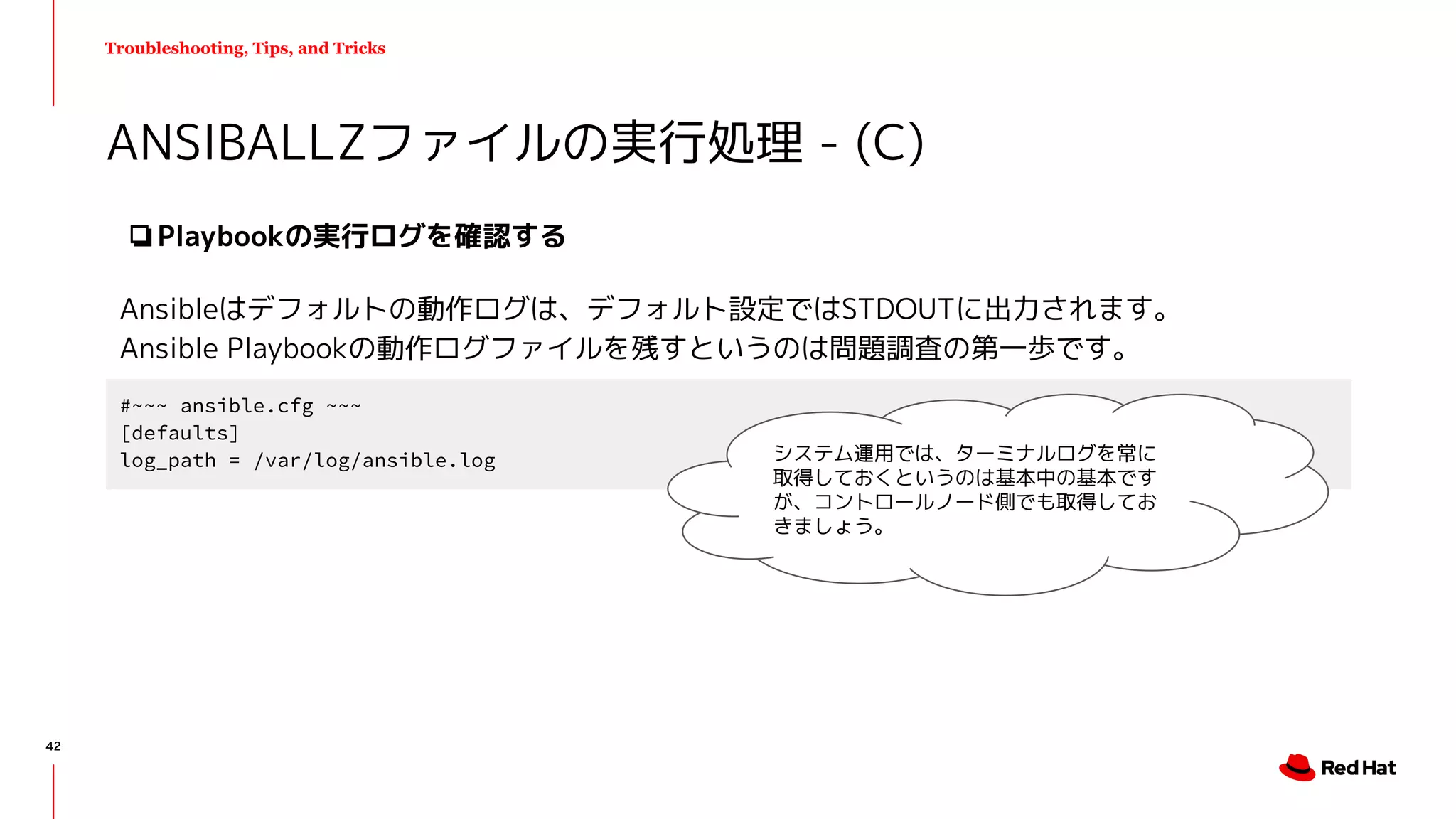 Troubleshooting, Tips, and Tricks
❏Playbookの実行ログを確認する
Ansibleはデフォルトの動作ログは、デフォルト設定ではSTDOUTに出力されます。
Ansible Playbookの動作ログファイルを残すというのは問題調査の第一歩です。
ANSIBALLZファイルの実行処理 - (C)
#~~~ ansible.cfg ~~~
[defaults]
log_path = /var/log/ansible.log システム運用では、ターミナルログを常に
取得しておくというのは基本中の基本です
が、コントロールノード側でも取得してお
きましょう。
42
 
