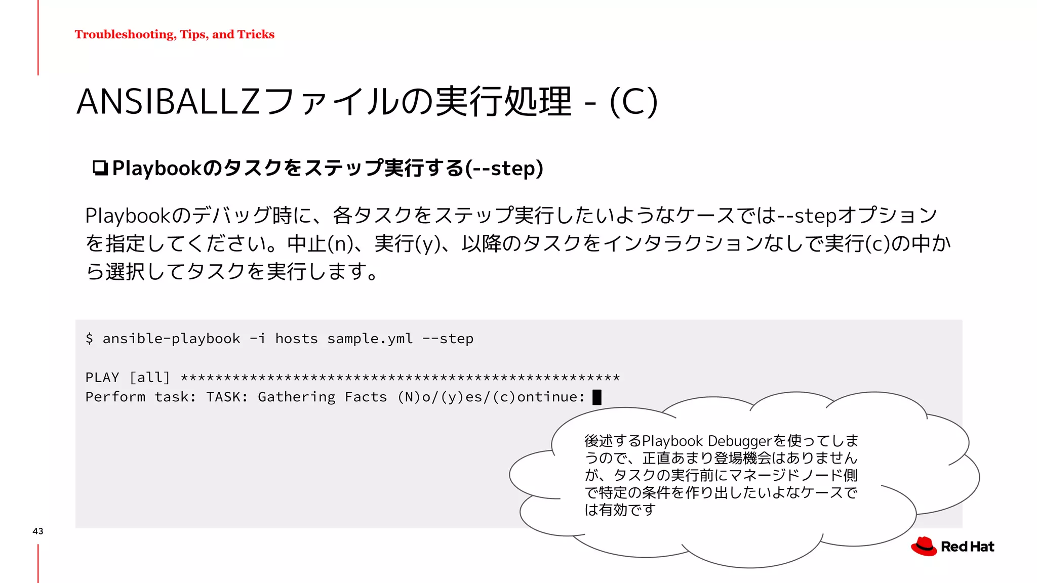 Troubleshooting, Tips, and Tricks
❏Playbookのタスクをステップ実行する(--step)
Playbookのデバッグ時に、各タスクをステップ実行したいようなケースでは--stepオプション
を指定してください。中止(n)、実行(y)、以降のタスクをインタラクションなしで実行(c)の中か
ら選択してタスクを実行します。
ANSIBALLZファイルの実行処理 - (C)
$ ansible-playbook -i hosts sample.yml --step
PLAY [all] ***************************************************
Perform task: TASK: Gathering Facts (N)o/(y)es/(c)ontinue:
後述するPlaybook Debuggerを使ってしま
うので、正直あまり登場機会はありません
が、タスクの実行前にマネージドノード側
で特定の条件を作り出したいよなケースで
は有効です
43
 