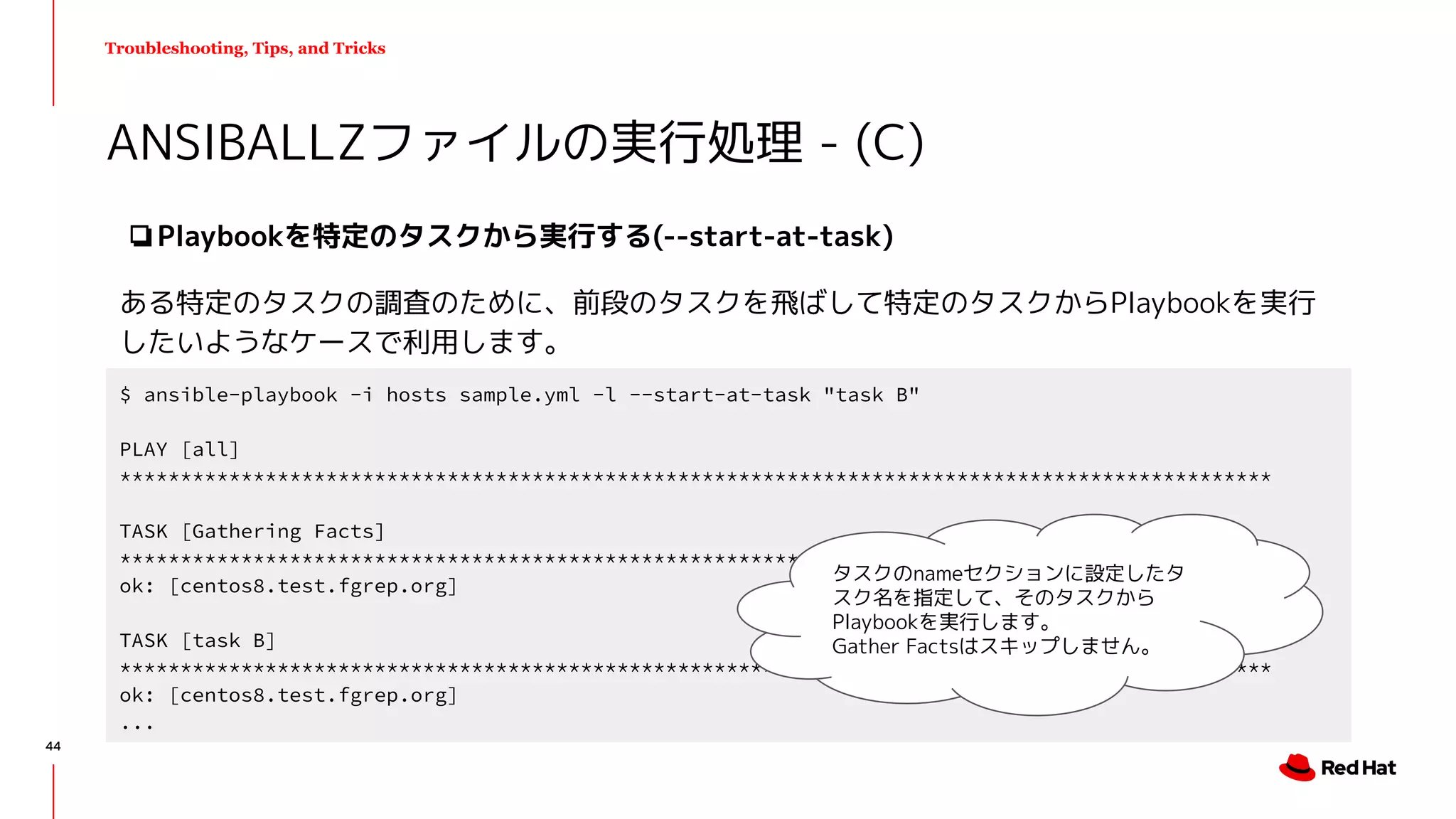 Troubleshooting, Tips, and Tricks
❏Playbookを特定のタスクから実行する(--start-at-task)
ある特定のタスクの調査のために、前段のタスクを飛ばして特定のタスクからPlaybookを実行
したいようなケースで利用します。
ANSIBALLZファイルの実行処理 - (C)
$ ansible-playbook -i hosts sample.yml -l --start-at-task "task B"
PLAY [all]
***********************************************************************************************
TASK [Gathering Facts]
***********************************************************************************************
ok: [centos8.test.fgrep.org]
TASK [task B]
***********************************************************************************************
ok: [centos8.test.fgrep.org]
...
タスクのnameセクションに設定したタ
スク名を指定して、そのタスクから
Playbookを実行します。
Gather Factsはスキップしません。
44
 