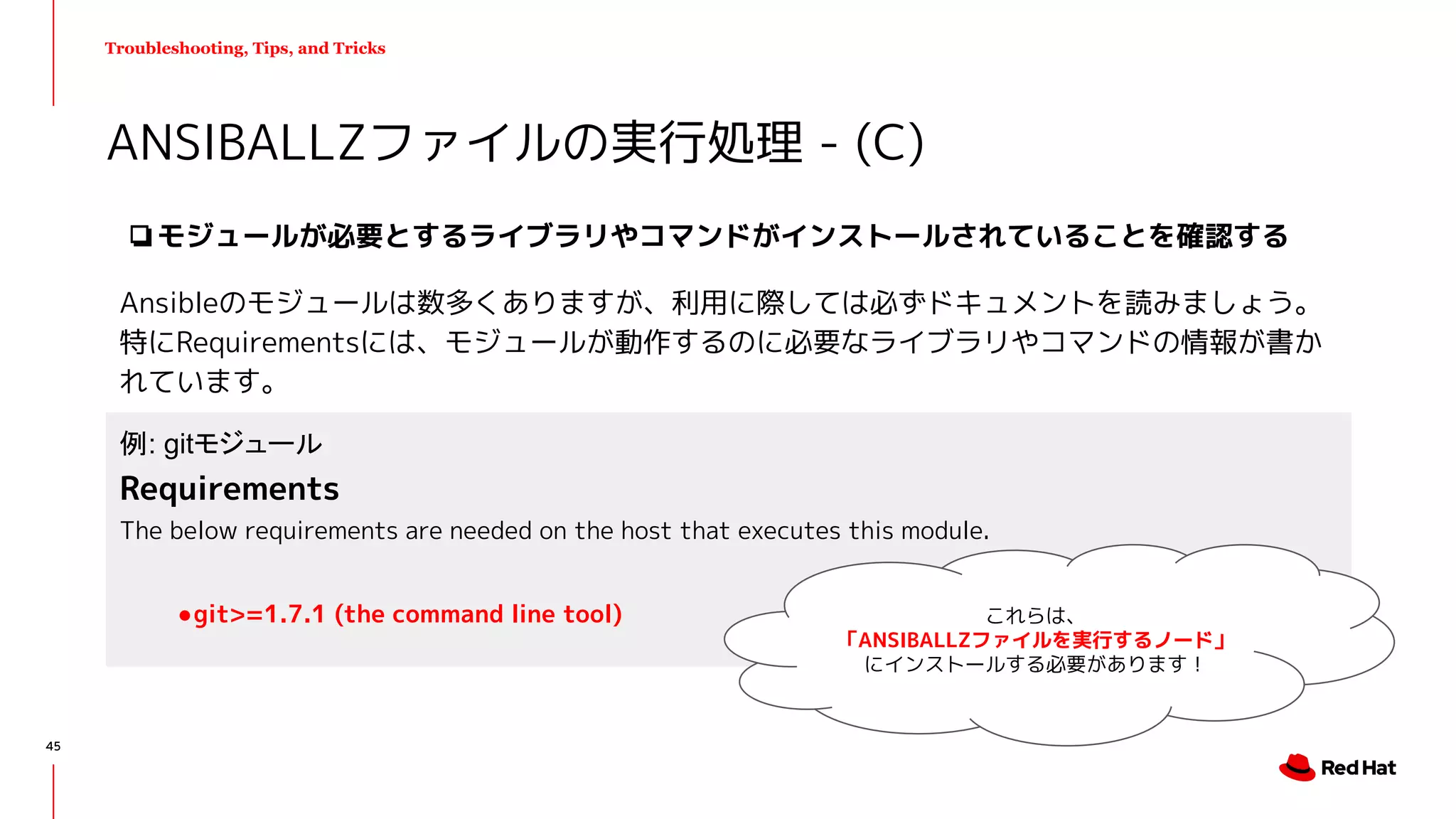 Troubleshooting, Tips, and Tricks
❏モジュールが必要とするライブラリやコマンドがインストールされていることを確認する
Ansibleのモジュールは数多くありますが、利用に際しては必ずドキュメントを読みましょう。
特にRequirementsには、モジュールが動作するのに必要なライブラリやコマンドの情報が書か
れています。
ANSIBALLZファイルの実行処理 - (C)
例: gitモジュール
Requirements
The below requirements are needed on the host that executes this module.
●git>=1.7.1 (the command line tool) これらは、
「ANSIBALLZファイルを実行するノード」
にインストールする必要があります！
45
 