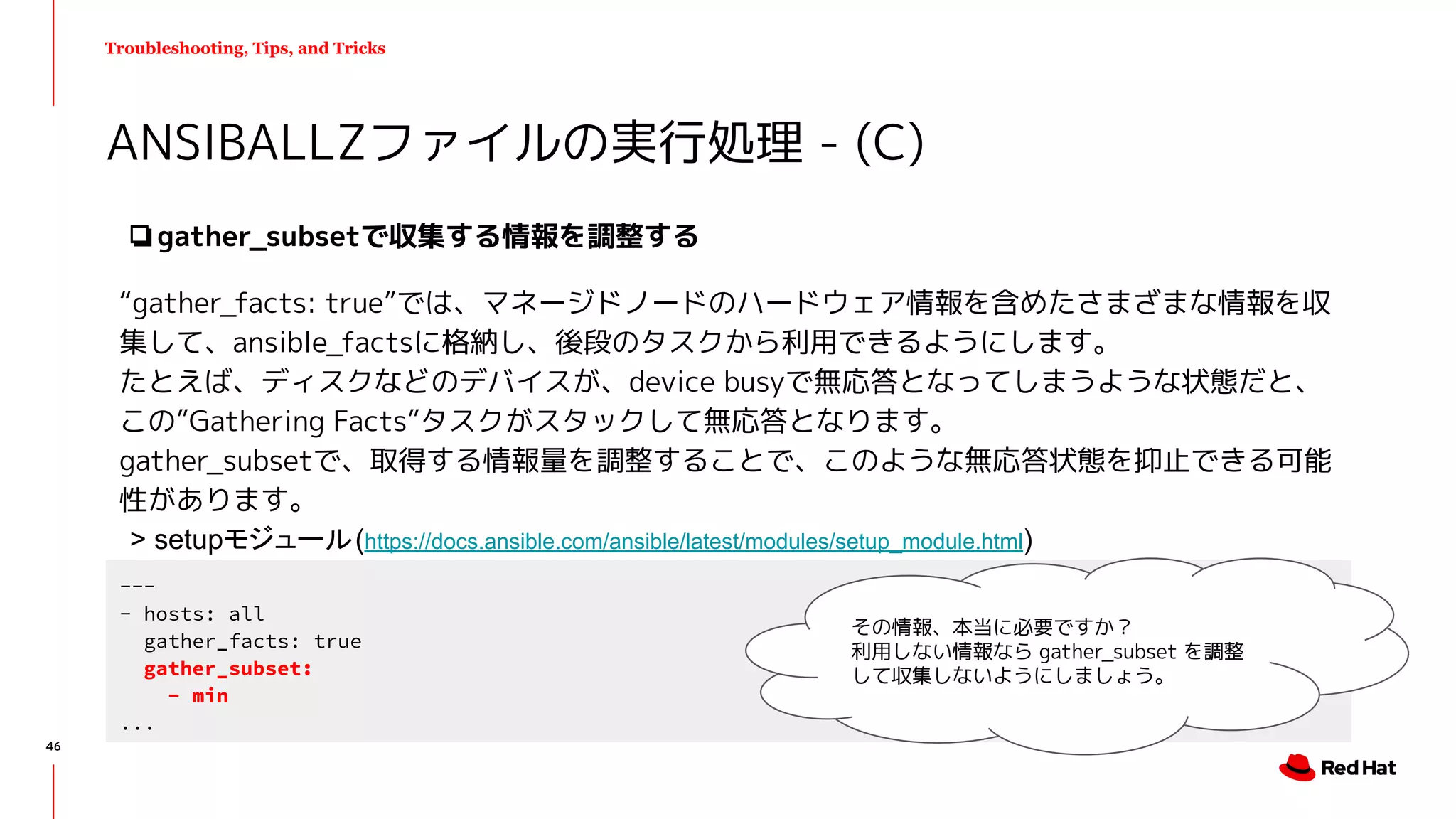 Troubleshooting, Tips, and Tricks
❏gather_subsetで収集する情報を調整する
“gather_facts: true”では、マネージドノードのハードウェア情報を含めたさまざまな情報を収
集して、ansible_factsに格納し、後段のタスクから利用できるようにします。
たとえば、ディスクなどのデバイスが、device busyで無応答となってしまうような状態だと、
この”Gathering Facts”タスクがスタックして無応答となります。
gather_subsetで、取得する情報量を調整することで、このような無応答状態を抑止できる可能
性があります。
ANSIBALLZファイルの実行処理 - (C)
---
- hosts: all
gather_facts: true
gather_subset:
- min
...
その情報、本当に必要ですか？
利用しない情報なら gather_subset を調整
して収集しないようにしましょう。
> setupモジュール(https://docs.ansible.com/ansible/latest/modules/setup_module.html)
46
 