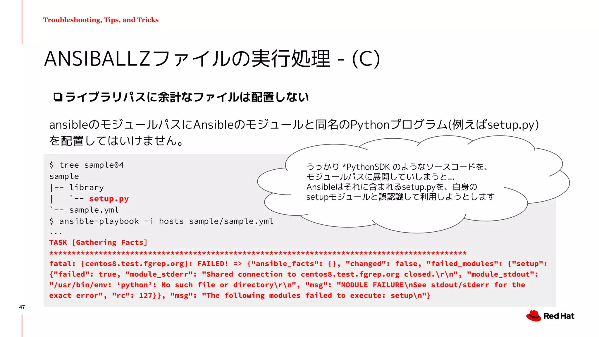 Troubleshooting, Tips, and Tricks
❏ライブラリパスに余計なファイルは配置しない
ansibleのモジュールパスにAnsibleのモジュールと同名のPythonプログラム(例えばsetup.py)
を配置してはいけません。
ANSIBALLZファイルの実行処理 - (C)
$ tree sample04
sample
|-- library
| `-- setup.py
`-- sample.yml
$ ansible-playbook -i hosts sample/sample.yml
...
TASK [Gathering Facts]
*********************************************************************************************
fatal: [centos8.test.fgrep.org]: FAILED! => {"ansible_facts": {}, "changed": false, "failed_modules": {"setup":
{"failed": true, "module_stderr": "Shared connection to centos8.test.fgrep.org closed.rn", "module_stdout":
"/usr/bin/env: ‘python’: No such file or directoryrn", "msg": "MODULE FAILUREnSee stdout/stderr for the
exact error", "rc": 127}}, "msg": "The following modules failed to execute: setupn"}
うっかり *PythonSDK のようなソースコードを、
モジュールパスに展開していしまうと...
Ansibleはそれに含まれるsetup.pyを、自身の
setupモジュールと誤認識して利用しようとします
47
 